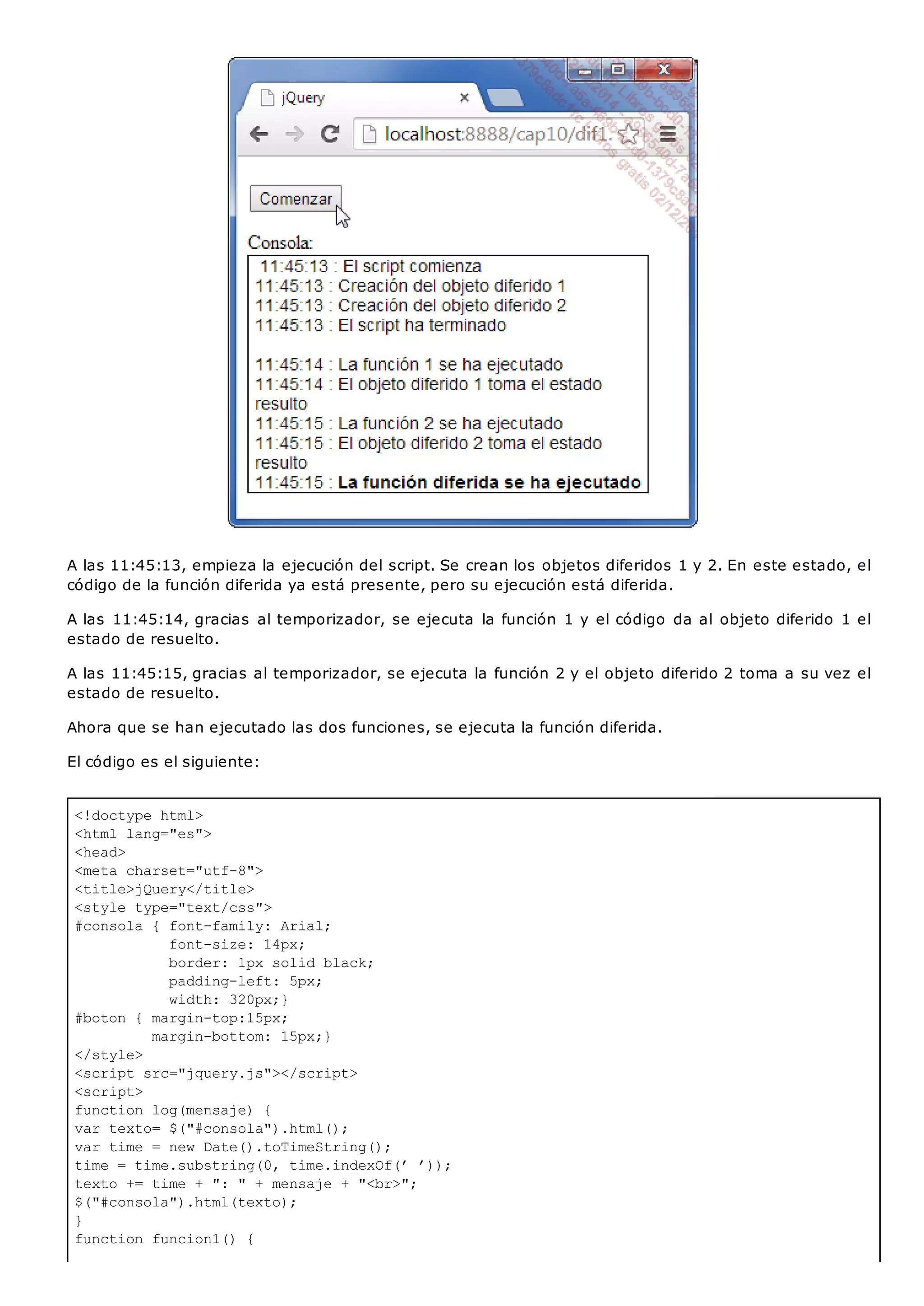 <!doctype html>
<html lang="es">
<head>
<meta charset="utf-8">
<title>jQuery</title>
<style type="text/css">
#consola { font-family: Arial;
font-size: 14px;
border: 1px solid black;
padding-left: 5px;
width: 320px;}
#boton { margin-top:15px;
margin-bottom: 15px;}
</style>
<script src="jquery.js"></script>
<script>
function log(mensaje) {
var texto= $("#consola").html();
var time = new Date().toTimeString();
time = time.substring(0, time.indexOf(’ ’));
texto += time + ": " + mensaje + "<br>";
$("#consola").html(texto);
}
function funcion1() {
A las 11:45:13, empieza la ejecución del script. Se crean los objetos diferidos 1 y 2. En este estado, el
código de la función diferida ya está presente, pero su ejecución está diferida.
A las 11:45:14, gracias al temporizador, se ejecuta la función 1 y el código da al objeto diferido 1 el
estado de resuelto.
A las 11:45:15, gracias al temporizador, se ejecuta la función 2 y el objeto diferido 2 toma a su vez el
estado de resuelto.
Ahora que se han ejecutado las dos funciones, se ejecuta la función diferida.
El código es el siguiente:
 
