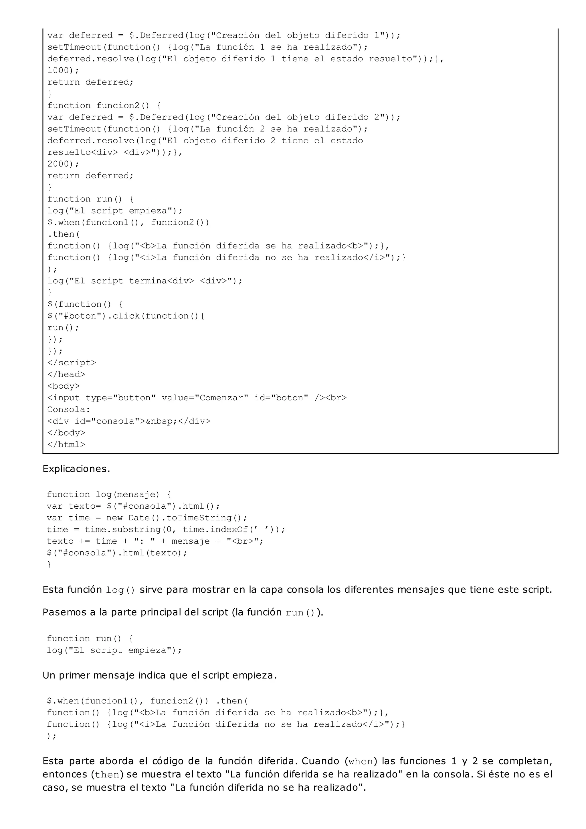 var deferred = $.Deferred(log("Creación del objeto diferido 1"));
setTimeout(function() {log("La función 1 se ha realizado");
deferred.resolve(log("El objeto diferido 1 tiene el estado resuelto"));},
1000);
return deferred;
}
function funcion2() {
var deferred = $.Deferred(log("Creación del objeto diferido 2"));
setTimeout(function() {log("La función 2 se ha realizado");
deferred.resolve(log("El objeto diferido 2 tiene el estado
resuelto<div> <div>"));},
2000);
return deferred;
}
function run() {
log("El script empieza");
$.when(funcion1(), funcion2())
.then(
function() {log("<b>La función diferida se ha realizado<b>");},
function() {log("<i>La función diferida no se ha realizado</i>");}
);
log("El script termina<div> <div>");
}
$(function() {
$("#boton").click(function(){
run();
});
});
</script>
</head>
<body>
<input type="button" value="Comenzar" id="boton" /><br>
Consola:
<div id="consola">&nbsp;</div>
</body>
</html>
Explicaciones.
function log(mensaje) {
var texto= $("#consola").html();
var time = new Date().toTimeString();
time = time.substring(0, time.indexOf(’ ’));
texto += time + ": " + mensaje + "<br>";
$("#consola").html(texto);
}
Esta función log()sirve para mostrar en la capa consola los diferentes mensajes que tiene este script.
Pasemos a la parte principal del script (la función run()).
function run() {
log("El script empieza");
Un primer mensaje indica que el script empieza.
$.when(funcion1(), funcion2()) .then(
function() {log("<b>La función diferida se ha realizado<b>");},
function() {log("<i>La función diferida no se ha realizado</i>");}
);
Esta parte aborda el código de la función diferida. Cuando (when) las funciones 1 y 2 se completan,
entonces (then) se muestra el texto "La función diferida se ha realizado" en la consola. Si éste no es el
caso, se muestra el texto "La función diferida no se ha realizado".
 