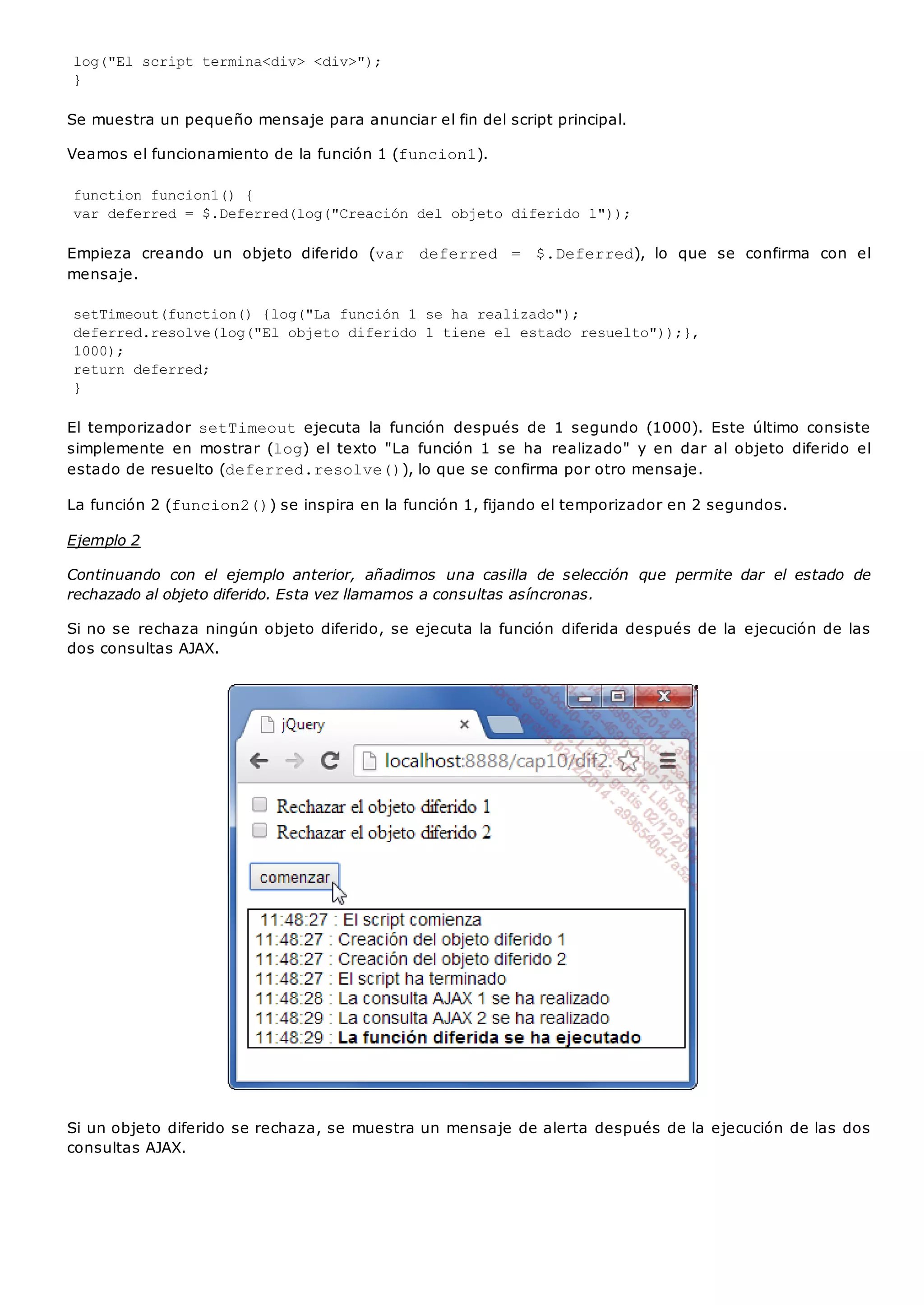log("El script termina<div> <div>");
}
Se muestra un pequeño mensaje para anunciar el fin del script principal.
Veamos el funcionamiento de la función 1 (funcion1).
function funcion1() {
var deferred = $.Deferred(log("Creación del objeto diferido 1"));
Empieza creando un objeto diferido (var deferred = $.Deferred), lo que se confirma con el
mensaje.
setTimeout(function() {log("La función 1 se ha realizado");
deferred.resolve(log("El objeto diferido 1 tiene el estado resuelto"));},
1000);
return deferred;
}
El temporizador setTimeoutejecuta la función después de 1 segundo (1000). Este último consiste
simplemente en mostrar (log) el texto "La función 1 se ha realizado" y en dar al objeto diferido el
estado de resuelto (deferred.resolve()), lo que se confirma por otro mensaje.
La función 2 (funcion2()) se inspira en la función 1, fijando el temporizador en 2 segundos.
Ejemplo 2
Continuando con el ejemplo anterior, añadimos una casilla de selección que permite dar el estado de
rechazado al objeto diferido. Esta vez llamamos a consultas asíncronas.
Si no se rechaza ningún objeto diferido, se ejecuta la función diferida después de la ejecución de las
dos consultas AJAX.
Si un objeto diferido se rechaza, se muestra un mensaje de alerta después de la ejecución de las dos
consultas AJAX.
 