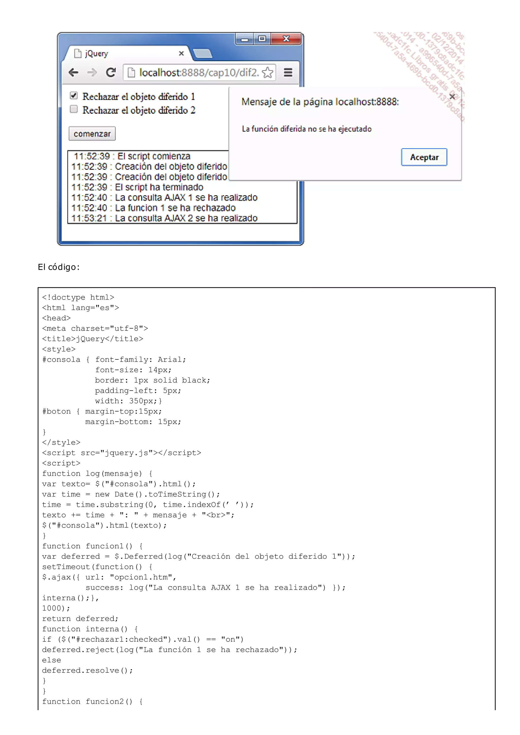 <!doctype html>
<html lang="es">
<head>
<meta charset="utf-8">
<title>jQuery</title>
<style>
#consola { font-family: Arial;
font-size: 14px;
border: 1px solid black;
padding-left: 5px;
width: 350px;}
#boton { margin-top:15px;
margin-bottom: 15px;
}
</style>
<script src="jquery.js"></script>
<script>
function log(mensaje) {
var texto= $("#consola").html();
var time = new Date().toTimeString();
time = time.substring(0, time.indexOf(’ ’));
texto += time + ": " + mensaje + "<br>";
$("#consola").html(texto);
}
function funcion1() {
var deferred = $.Deferred(log("Creación del objeto diferido 1"));
setTimeout(function() {
$.ajax({ url: "opcion1.htm",
success: log("La consulta AJAX 1 se ha realizado") });
interna();},
1000);
return deferred;
function interna() {
if ($("#rechazar1:checked").val() == "on")
deferred.reject(log("La función 1 se ha rechazado"));
else
deferred.resolve();
}
}
function funcion2() {
El código:
 