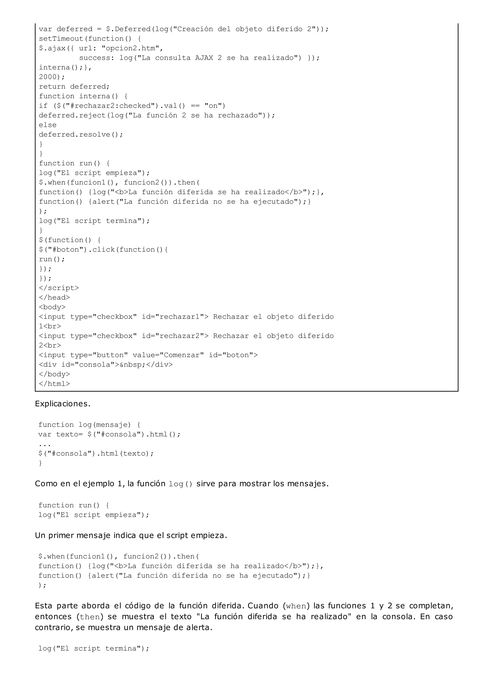 var deferred = $.Deferred(log("Creación del objeto diferido 2"));
setTimeout(function() {
$.ajax({ url: "opcion2.htm",
success: log("La consulta AJAX 2 se ha realizado") });
interna();},
2000);
return deferred;
function interna() {
if ($("#rechazar2:checked").val() == "on")
deferred.reject(log("La función 2 se ha rechazado"));
else
deferred.resolve();
}
}
function run() {
log("El script empieza");
$.when(funcion1(), funcion2()).then(
function() {log("<b>La función diferida se ha realizado</b>");},
function() {alert("La función diferida no se ha ejecutado");}
);
log("El script termina");
}
$(function() {
$("#boton").click(function(){
run();
});
});
</script>
</head>
<body>
<input type="checkbox" id="rechazar1"> Rechazar el objeto diferido
1<br>
<input type="checkbox" id="rechazar2"> Rechazar el objeto diferido
2<br>
<input type="button" value="Comenzar" id="boton">
<div id="consola">&nbsp;</div>
</body>
</html>
Explicaciones.
function log(mensaje) {
var texto= $("#consola").html();
...
$("#consola").html(texto);
}
Como en el ejemplo 1, la función log()sirve para mostrar los mensajes.
function run() {
log("El script empieza");
Un primer mensaje indica que el script empieza.
$.when(funcion1(), funcion2()).then(
function() {log("<b>La función diferida se ha realizado</b>");},
function() {alert("La función diferida no se ha ejecutado");}
);
Esta parte aborda el código de la función diferida. Cuando (when) las funciones 1 y 2 se completan,
entonces (then) se muestra el texto "La función diferida se ha realizado" en la consola. En caso
contrario, se muestra un mensaje de alerta.
log("El script termina");
 