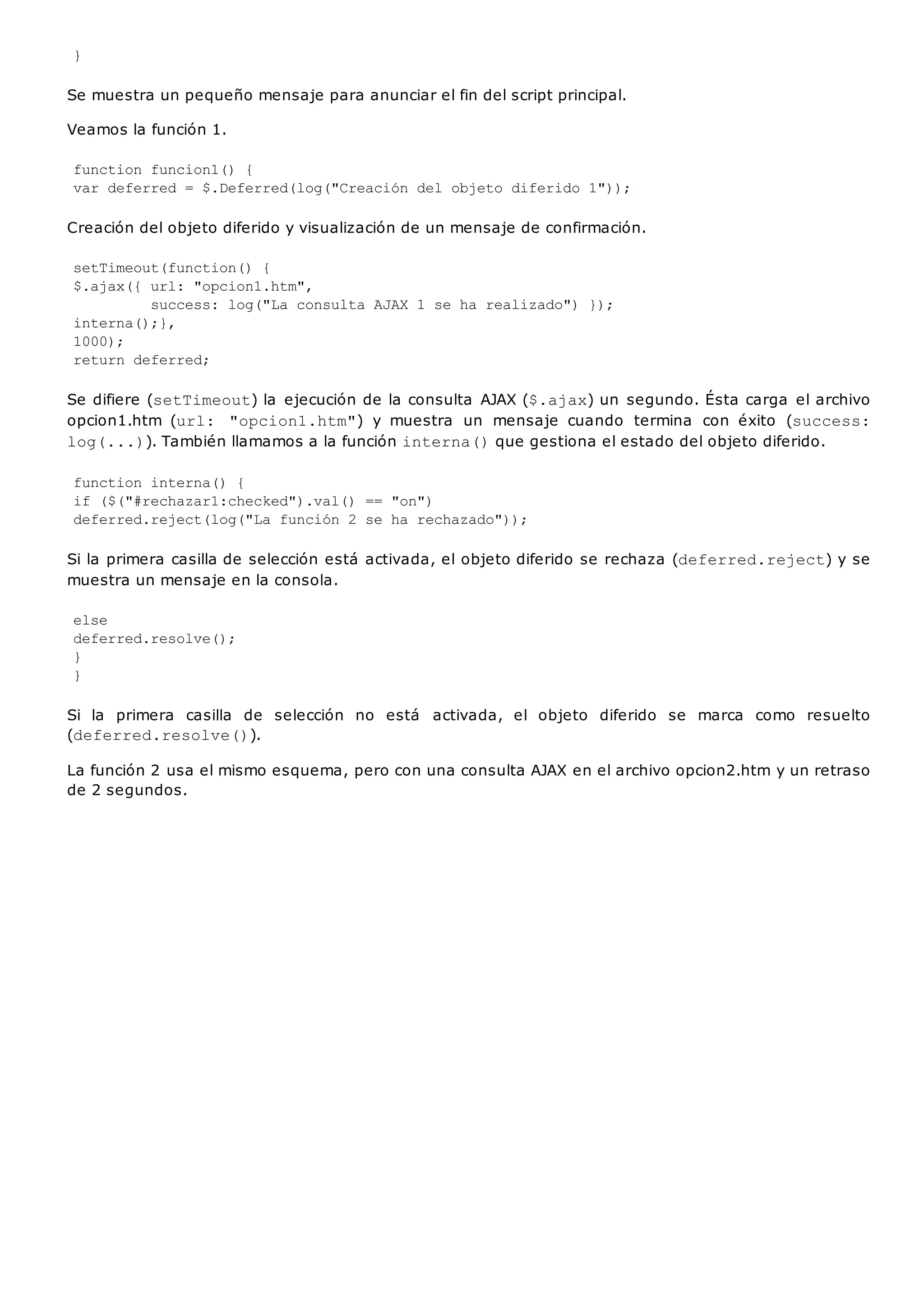 }
Se muestra un pequeño mensaje para anunciar el fin del script principal.
Veamos la función 1.
function funcion1() {
var deferred = $.Deferred(log("Creación del objeto diferido 1"));
Creación del objeto diferido y visualización de un mensaje de confirmación.
setTimeout(function() {
$.ajax({ url: "opcion1.htm",
success: log("La consulta AJAX 1 se ha realizado") });
interna();},
1000);
return deferred;
Se difiere (setTimeout) la ejecución de la consulta AJAX ($.ajax) un segundo. Ésta carga el archivo
opcion1.htm (url: "opcion1.htm") y muestra un mensaje cuando termina con éxito (success:
log(...)). También llamamos a la función interna()que gestiona el estado del objeto diferido.
function interna() {
if ($("#rechazar1:checked").val() == "on")
deferred.reject(log("La función 2 se ha rechazado"));
Si la primera casilla de selección está activada, el objeto diferido se rechaza (deferred.reject) y se
muestra un mensaje en la consola.
else
deferred.resolve();
}
}
Si la primera casilla de selección no está activada, el objeto diferido se marca como resuelto
(deferred.resolve()).
La función 2 usa el mismo esquema, pero con una consulta AJAX en el archivo opcion2.htm y un retraso
de 2 segundos.
 