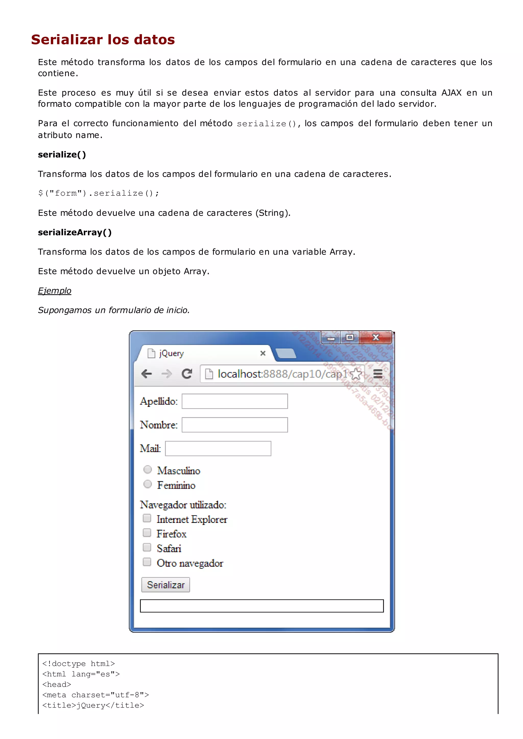 <!doctype html>
<html lang="es">
<head>
<meta charset="utf-8">
<title>jQuery</title>
Serializar los datos
Este método transforma los datos de los campos del formulario en una cadena de caracteres que los
contiene.
Este proceso es muy útil si se desea enviar estos datos al servidor para una consulta AJAX en un
formato compatible con la mayor parte de los lenguajes de programación del lado servidor.
Para el correcto funcionamiento del método serialize(), los campos del formulario deben tener un
atributo name.
serialize()
Transforma los datos de los campos del formulario en una cadena de caracteres.
$("form").serialize();
Este método devuelve una cadena de caracteres (String).
serializeArray()
Transforma los datos de los campos de formulario en una variable Array.
Este método devuelve un objeto Array.
Ejemplo
Supongamos un formulario de inicio.
 