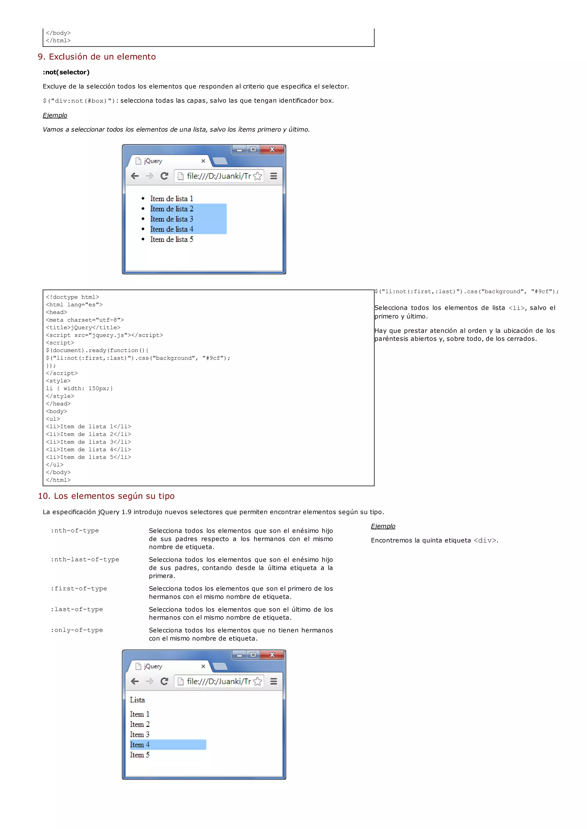:nth-of-type Selecciona todos los elementos que son el enésimo hijo
de sus padres respecto a los hermanos con el mismo
nombre de etiqueta.
:nth-last-of-type Selecciona todos los elementos que son el enésimo hijo
de sus padres, contando desde la última etiqueta a la
primera.
:first-of-type Selecciona todos los elementos que son el primero de los
hermanos con el mismo nombre de etiqueta.
:last-of-type Selecciona todos los elementos que son el último de los
hermanos con el mismo nombre de etiqueta.
:only-of-type Selecciona todos los elementos que no tienen hermanos
con el mismo nombre de etiqueta.
</body>
</html>
<!doctype html>
<html lang="es">
<head>
<meta charset="utf-8">
<title>jQuery</title>
<script src="jquery.js"></script>
<script>
$(document).ready(function(){
$("li:not(:first,:last)").css("background", "#9cf");
});
</script>
<style>
li { width: 150px;}
</style>
</head>
<body>
<ul>
<li>Item de lista 1</li>
<li>Item de lista 2</li>
<li>Item de lista 3</li>
<li>Item de lista 4</li>
<li>Item de lista 5</li>
</ul>
</body>
</html>
9. Exclusión de un elemento
:not(selector)
Excluye de la selección todos los elementos que responden al criterio que especifica el selector.
$("div:not(#box)"): selecciona todas las capas, salvo las que tengan identificador box.
Ejemplo
Vamos a seleccionar todos los elementos de una lista, salvo los ítems primero y último.
$("li:not(:first,:last)").css("background", "#9cf");
Selecciona todos los elementos de lista <li>, salvo el
primero y último.
Hay que prestar atención al orden y la ubicación de los
paréntesis abiertos y, sobre todo, de los cerrados.
10. Los elementos según su tipo
La especificación jQuery 1.9 introdujo nuevos selectores que permiten encontrar elementos según su tipo.
Ejemplo
Encontremos la quinta etiqueta <div>.
 