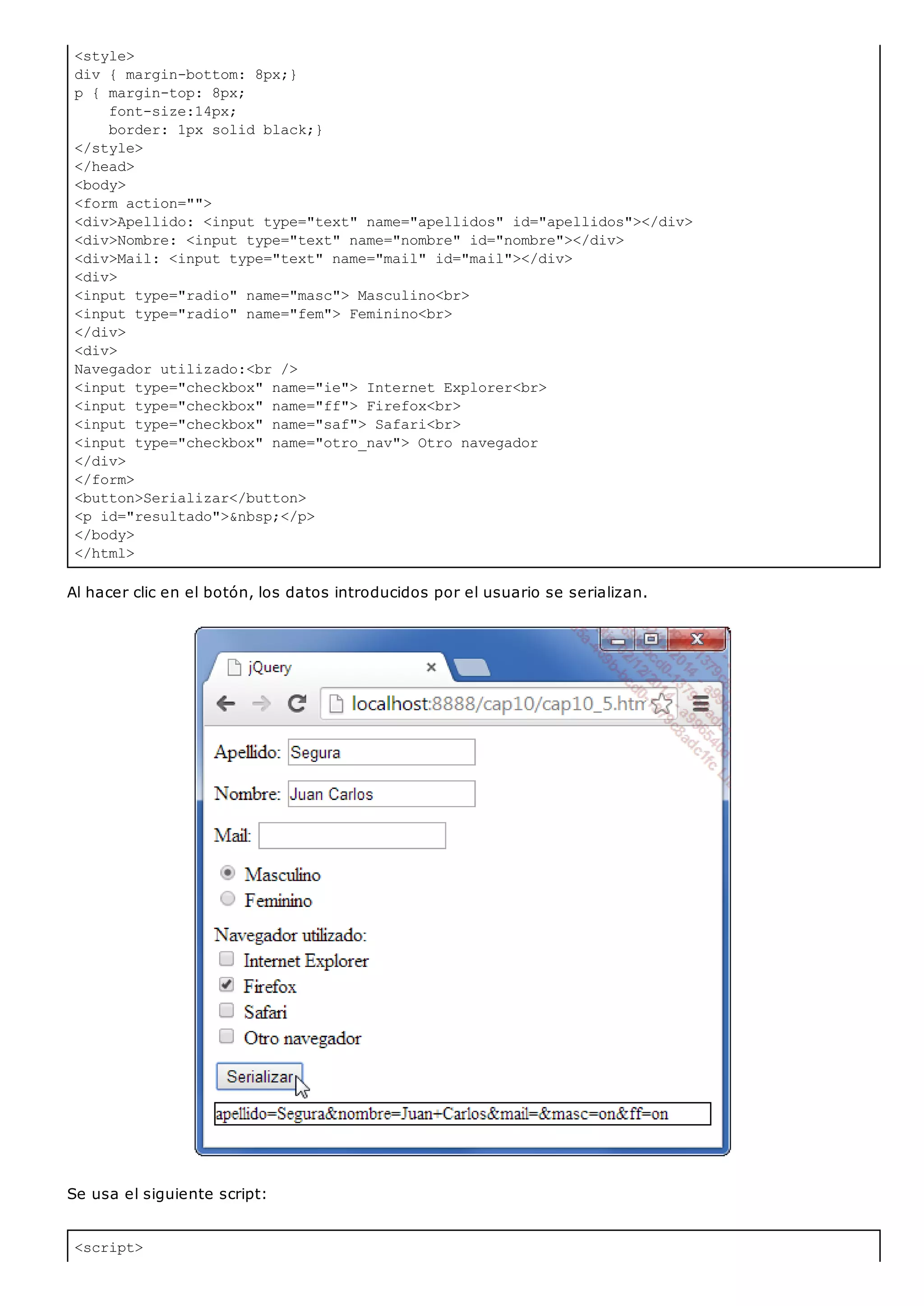 <style>
div { margin-bottom: 8px;}
p { margin-top: 8px;
font-size:14px;
border: 1px solid black;}
</style>
</head>
<body>
<form action="">
<div>Apellido: <input type="text" name="apellidos" id="apellidos"></div>
<div>Nombre: <input type="text" name="nombre" id="nombre"></div>
<div>Mail: <input type="text" name="mail" id="mail"></div>
<div>
<input type="radio" name="masc"> Masculino<br>
<input type="radio" name="fem"> Feminino<br>
</div>
<div>
Navegador utilizado:<br />
<input type="checkbox" name="ie"> Internet Explorer<br>
<input type="checkbox" name="ff"> Firefox<br>
<input type="checkbox" name="saf"> Safari<br>
<input type="checkbox" name="otro_nav"> Otro navegador
</div>
</form>
<button>Serializar</button>
<p id="resultado">&nbsp;</p>
</body>
</html>
<script>
Al hacer clic en el botón, los datos introducidos por el usuario se serializan.
Se usa el siguiente script:
 