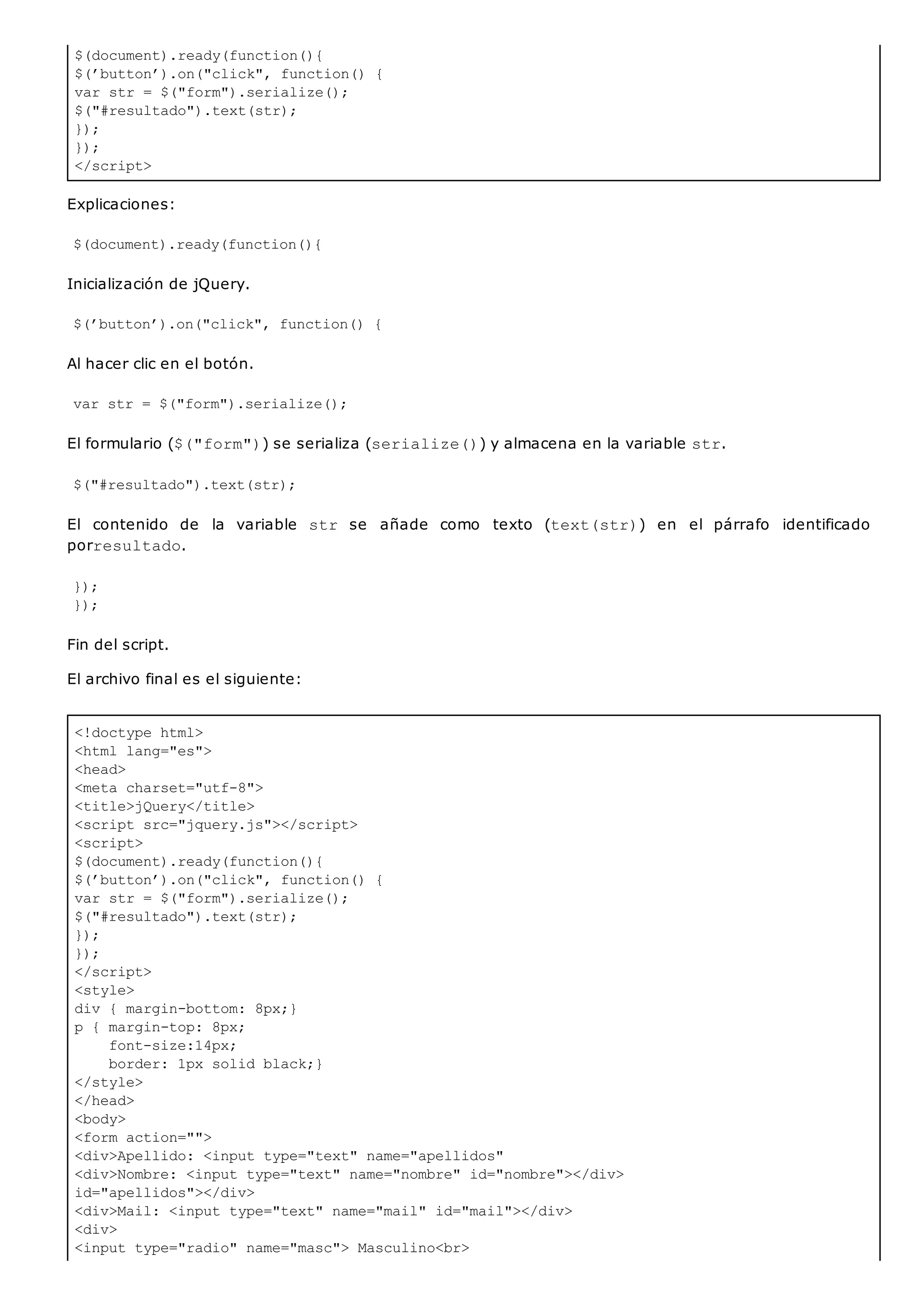 $(document).ready(function(){
$(’button’).on("click", function() {
var str = $("form").serialize();
$("#resultado").text(str);
});
});
</script>
<!doctype html>
<html lang="es">
<head>
<meta charset="utf-8">
<title>jQuery</title>
<script src="jquery.js"></script>
<script>
$(document).ready(function(){
$(’button’).on("click", function() {
var str = $("form").serialize();
$("#resultado").text(str);
});
});
</script>
<style>
div { margin-bottom: 8px;}
p { margin-top: 8px;
font-size:14px;
border: 1px solid black;}
</style>
</head>
<body>
<form action="">
<div>Apellido: <input type="text" name="apellidos"
<div>Nombre: <input type="text" name="nombre" id="nombre"></div>
id="apellidos"></div>
<div>Mail: <input type="text" name="mail" id="mail"></div>
<div>
<input type="radio" name="masc"> Masculino<br>
Explicaciones:
$(document).ready(function(){
Inicialización de jQuery.
$(’button’).on("click", function() {
Al hacer clic en el botón.
var str = $("form").serialize();
El formulario ($("form")) se serializa (serialize()) y almacena en la variable str.
$("#resultado").text(str);
El contenido de la variable str se añade como texto (text(str)) en el párrafo identificado
porresultado.
});
});
Fin del script.
El archivo final es el siguiente:
 