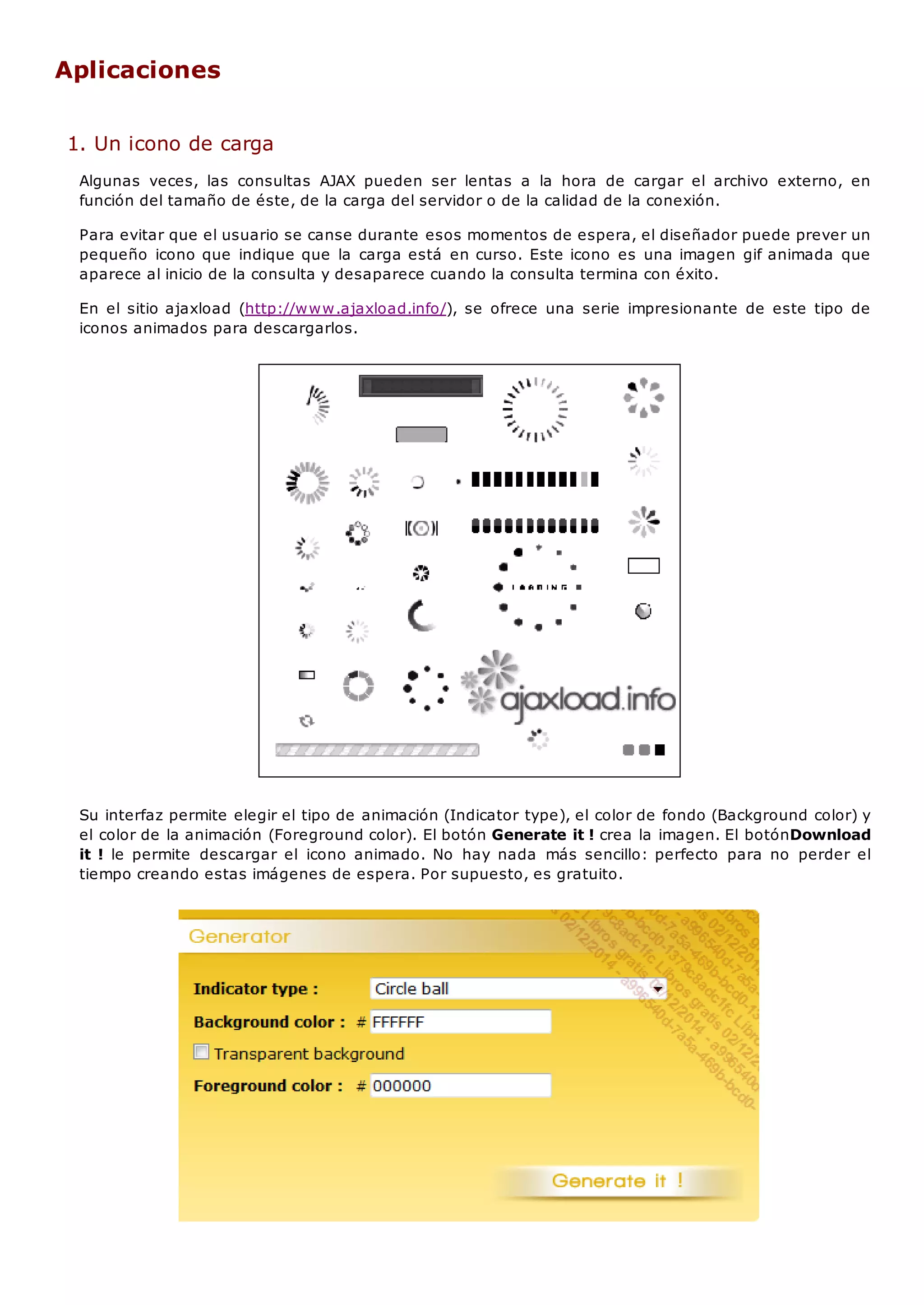 Aplicaciones
1. Un icono de carga
Algunas veces, las consultas AJAX pueden ser lentas a la hora de cargar el archivo externo, en
función del tamaño de éste, de la carga del servidor o de la calidad de la conexión.
Para evitar que el usuario se canse durante esos momentos de espera, el diseñador puede prever un
pequeño icono que indique que la carga está en curso. Este icono es una imagen gif animada que
aparece al inicio de la consulta y desaparece cuando la consulta termina con éxito.
En el sitio ajaxload (http://www.ajaxload.info/), se ofrece una serie impresionante de este tipo de
iconos animados para descargarlos.
Su interfaz permite elegir el tipo de animación (Indicator type), el color de fondo (Background color) y
el color de la animación (Foreground color). El botón Generate it ! crea la imagen. El botónDownload
it ! le permite descargar el icono animado. No hay nada más sencillo: perfecto para no perder el
tiempo creando estas imágenes de espera. Por supuesto, es gratuito.
 