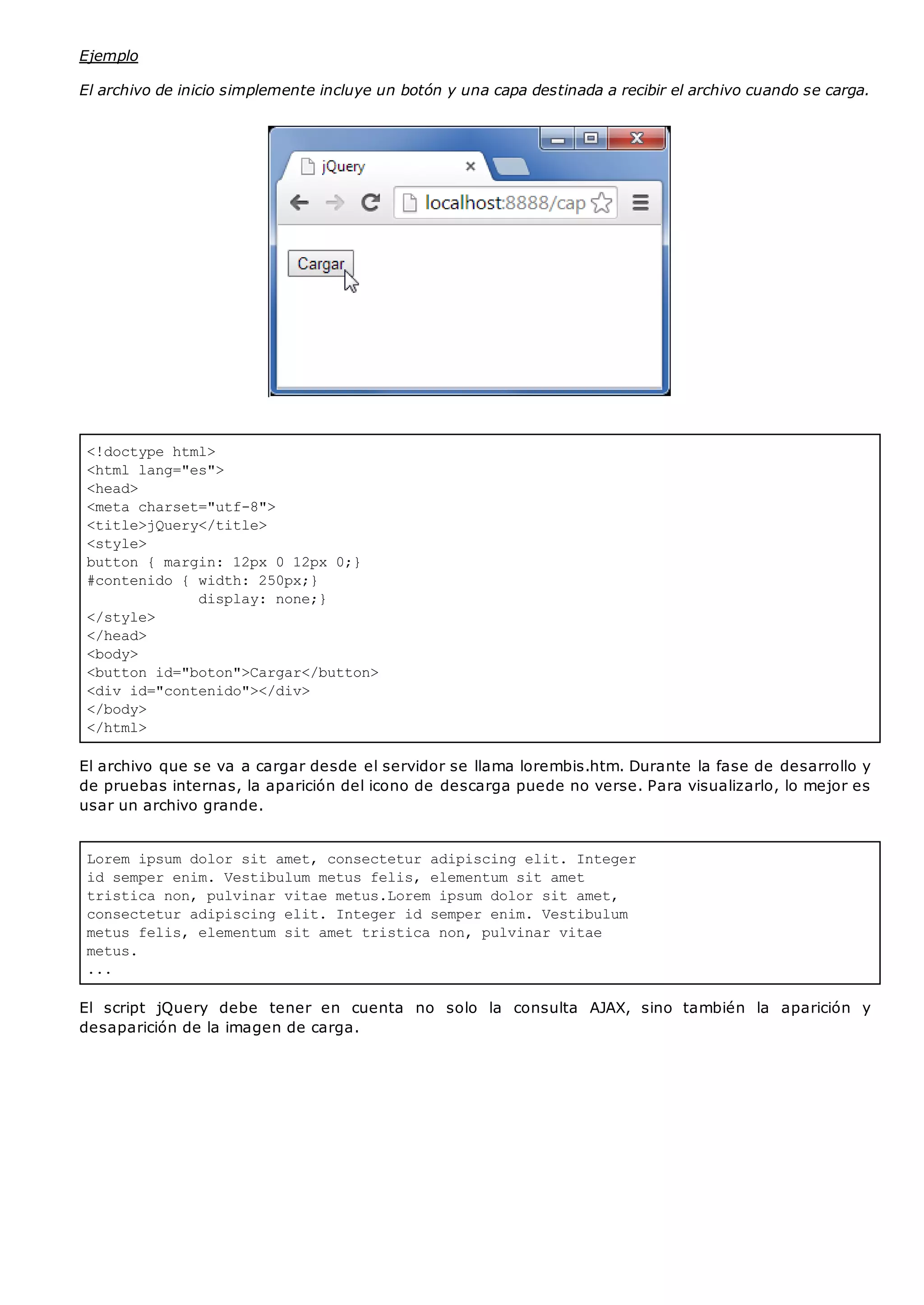 <!doctype html>
<html lang="es">
<head>
<meta charset="utf-8">
<title>jQuery</title>
<style>
button { margin: 12px 0 12px 0;}
#contenido { width: 250px;}
display: none;}
</style>
</head>
<body>
<button id="boton">Cargar</button>
<div id="contenido"></div>
</body>
</html>
Lorem ipsum dolor sit amet, consectetur adipiscing elit. Integer
id semper enim. Vestibulum metus felis, elementum sit amet
tristica non, pulvinar vitae metus.Lorem ipsum dolor sit amet,
consectetur adipiscing elit. Integer id semper enim. Vestibulum
metus felis, elementum sit amet tristica non, pulvinar vitae
metus.
...
Ejemplo
El archivo de inicio simplemente incluye un botón y una capa destinada a recibir el archivo cuando se carga.
El archivo que se va a cargar desde el servidor se llama lorembis.htm. Durante la fase de desarrollo y
de pruebas internas, la aparición del icono de descarga puede no verse. Para visualizarlo, lo mejor es
usar un archivo grande.
El script jQuery debe tener en cuenta no solo la consulta AJAX, sino también la aparición y
desaparición de la imagen de carga.
 