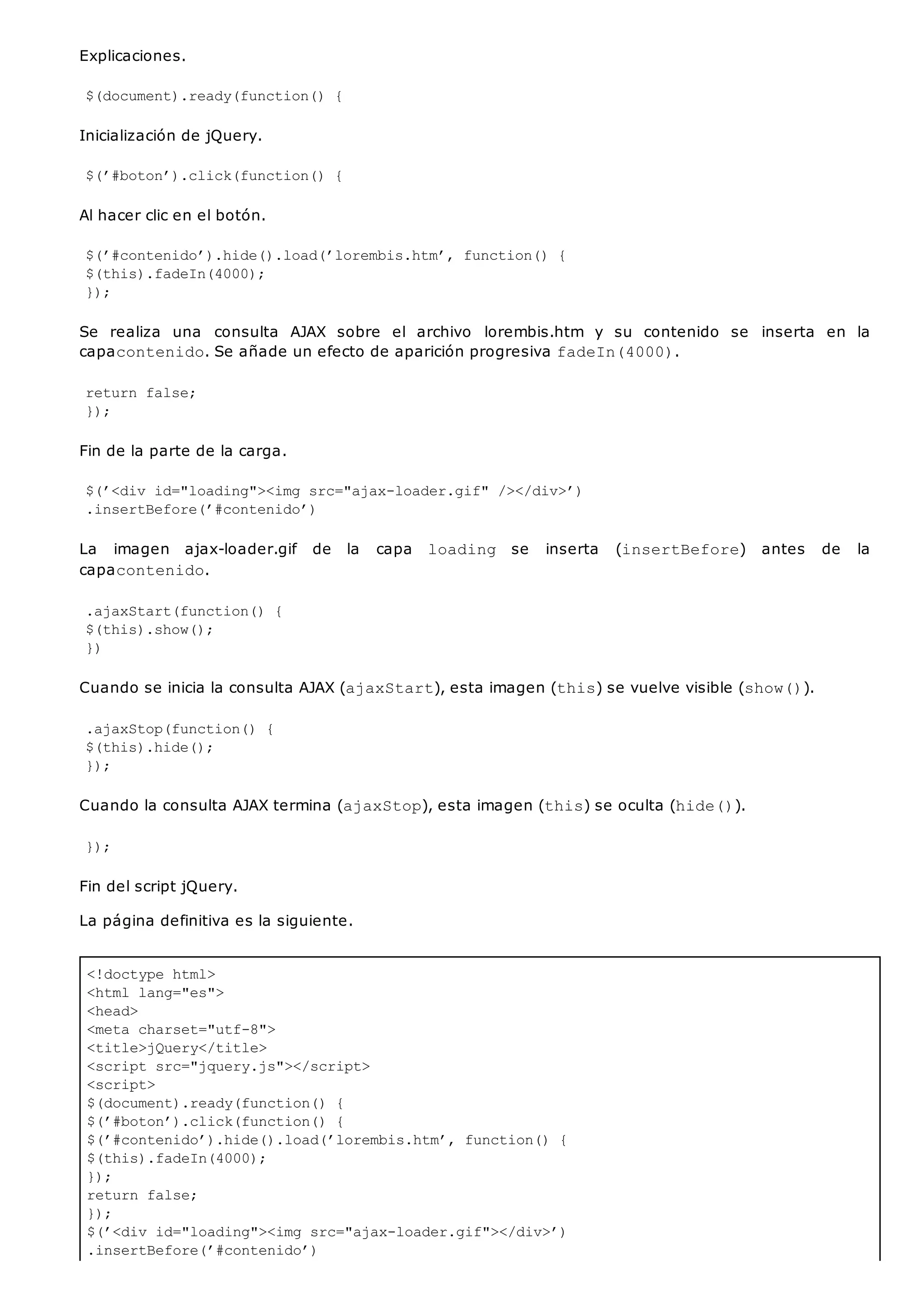 <!doctype html>
<html lang="es">
<head>
<meta charset="utf-8">
<title>jQuery</title>
<script src="jquery.js"></script>
<script>
$(document).ready(function() {
$(’#boton’).click(function() {
$(’#contenido’).hide().load(’lorembis.htm’, function() {
$(this).fadeIn(4000);
});
return false;
});
$(’<div id="loading"><img src="ajax-loader.gif"></div>’)
.insertBefore(’#contenido’)
Explicaciones.
$(document).ready(function() {
Inicialización de jQuery.
$(’#boton’).click(function() {
Al hacer clic en el botón.
$(’#contenido’).hide().load(’lorembis.htm’, function() {
$(this).fadeIn(4000);
});
Se realiza una consulta AJAX sobre el archivo lorembis.htm y su contenido se inserta en la
capacontenido. Se añade un efecto de aparición progresiva fadeIn(4000).
return false;
});
Fin de la parte de la carga.
$(’<div id="loading"><img src="ajax-loader.gif" /></div>’)
.insertBefore(’#contenido’)
La imagen ajax-loader.gif de la capa loading se inserta (insertBefore) antes de la
capacontenido.
.ajaxStart(function() {
$(this).show();
})
Cuando se inicia la consulta AJAX (ajaxStart), esta imagen (this) se vuelve visible (show()).
.ajaxStop(function() {
$(this).hide();
});
Cuando la consulta AJAX termina (ajaxStop), esta imagen (this) se oculta (hide()).
});
Fin del script jQuery.
La página definitiva es la siguiente.
 