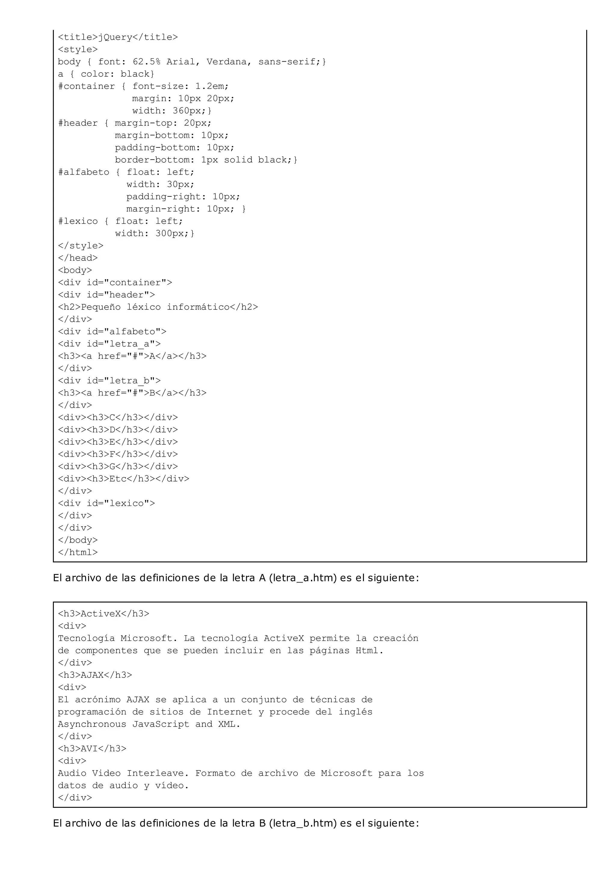 <title>jQuery</title>
<style>
body { font: 62.5% Arial, Verdana, sans-serif;}
a { color: black}
#container { font-size: 1.2em;
margin: 10px 20px;
width: 360px;}
#header { margin-top: 20px;
margin-bottom: 10px;
padding-bottom: 10px;
border-bottom: 1px solid black;}
#alfabeto { float: left;
width: 30px;
padding-right: 10px;
margin-right: 10px; }
#lexico { float: left;
width: 300px;}
</style>
</head>
<body>
<div id="container">
<div id="header">
<h2>Pequeño léxico informático</h2>
</div>
<div id="alfabeto">
<div id="letra_a">
<h3><a href="#">A</a></h3>
</div>
<div id="letra_b">
<h3><a href="#">B</a></h3>
</div>
<div><h3>C</h3></div>
<div><h3>D</h3></div>
<div><h3>E</h3></div>
<div><h3>F</h3></div>
<div><h3>G</h3></div>
<div><h3>Etc</h3></div>
</div>
<div id="lexico">
</div>
</div>
</body>
</html>
<h3>ActiveX</h3>
<div>
Tecnología Microsoft. La tecnología ActiveX permite la creación
de componentes que se pueden incluir en las páginas Html.
</div>
<h3>AJAX</h3>
<div>
El acrónimo AJAX se aplica a un conjunto de técnicas de
programación de sitios de Internet y procede del inglés
Asynchronous JavaScript and XML.
</div>
<h3>AVI</h3>
<div>
Audio Video Interleave. Formato de archivo de Microsoft para los
datos de audio y vídeo.
</div>
El archivo de las definiciones de la letra A (letra_a.htm) es el siguiente:
El archivo de las definiciones de la letra B (letra_b.htm) es el siguiente:
 