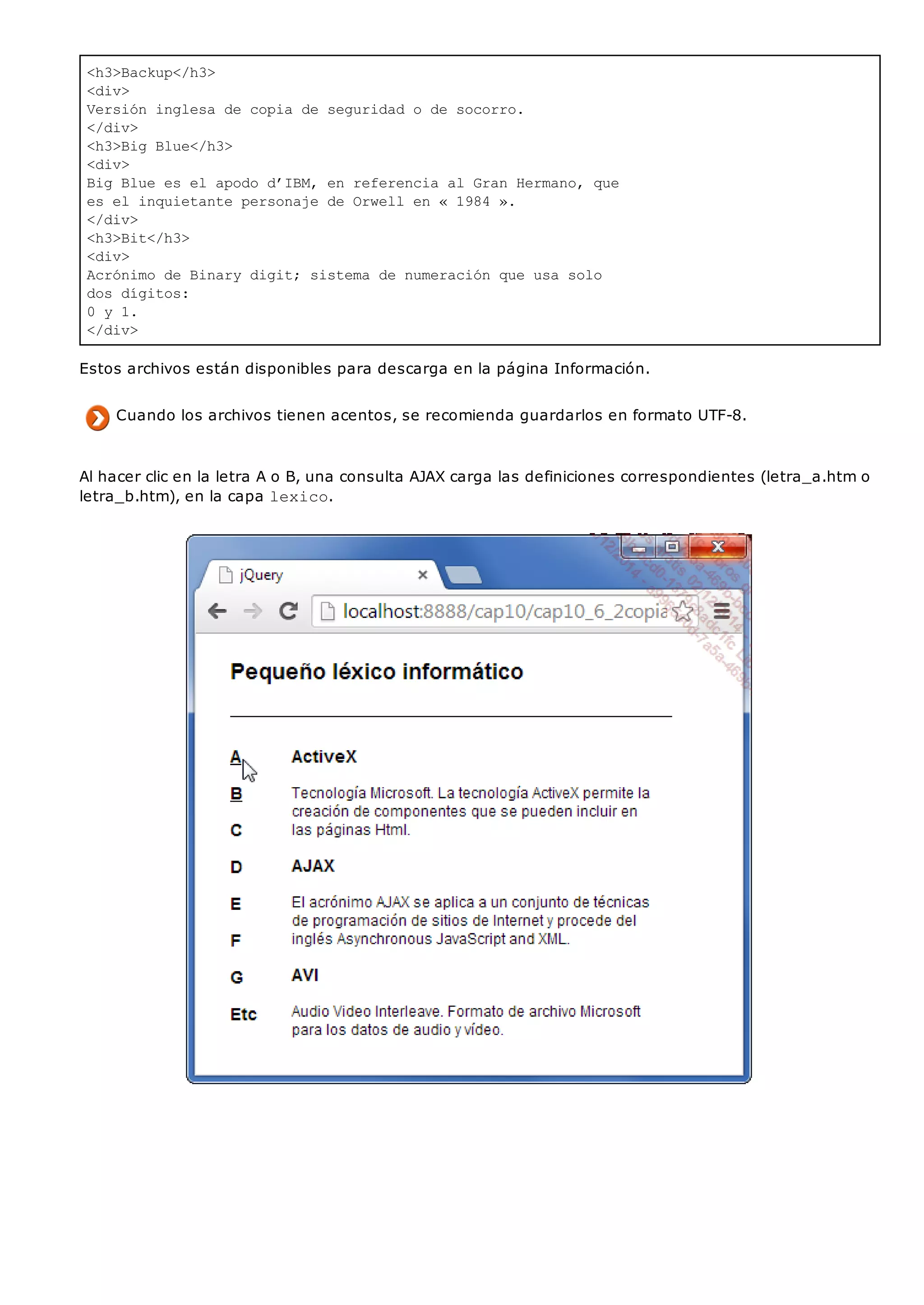 <h3>Backup</h3>
<div>
Versión inglesa de copia de seguridad o de socorro.
</div>
<h3>Big Blue</h3>
<div>
Big Blue es el apodo d’IBM, en referencia al Gran Hermano, que
es el inquietante personaje de Orwell en « 1984 ».
</div>
<h3>Bit</h3>
<div>
Acrónimo de Binary digit; sistema de numeración que usa solo
dos dígitos:
0 y 1.
</div>
Estos archivos están disponibles para descarga en la página Información.
Cuando los archivos tienen acentos, se recomienda guardarlos en formato UTF-8.
Al hacer clic en la letra A o B, una consulta AJAX carga las definiciones correspondientes (letra_a.htm o
letra_b.htm), en la capa lexico.
 