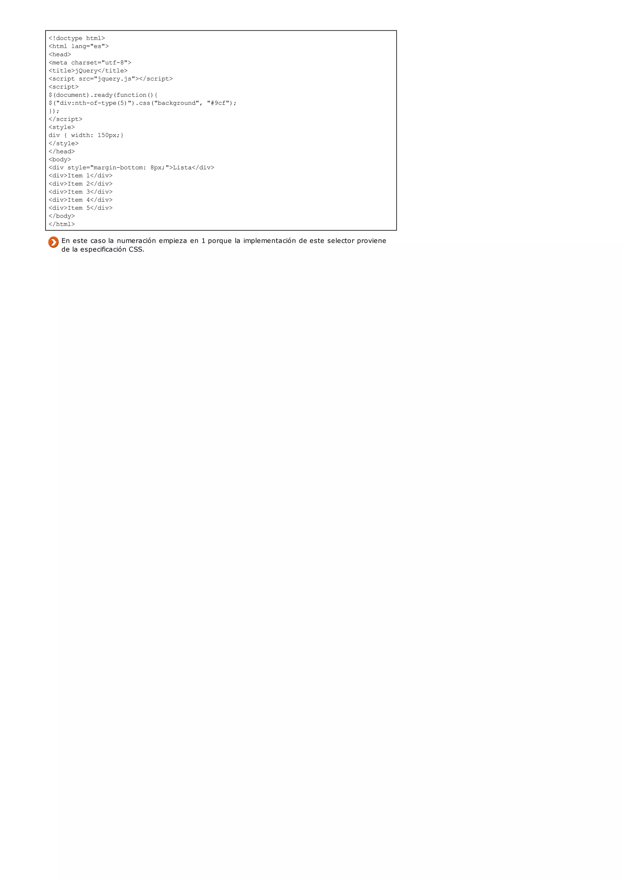 <!doctype html>
<html lang="es">
<head>
<meta charset="utf-8">
<title>jQuery</title>
<script src="jquery.js"></script>
<script>
$(document).ready(function(){
$("div:nth-of-type(5)").css("background", "#9cf");
});
</script>
<style>
div { width: 150px;}
</style>
</head>
<body>
<div style="margin-bottom: 8px;">Lista</div>
<div>Item 1</div>
<div>Item 2</div>
<div>Item 3</div>
<div>Item 4</div>
<div>Item 5</div>
</body>
</html>
En este caso la numeración empieza en 1 porque la implementación de este selector proviene
de la especificación CSS.
 