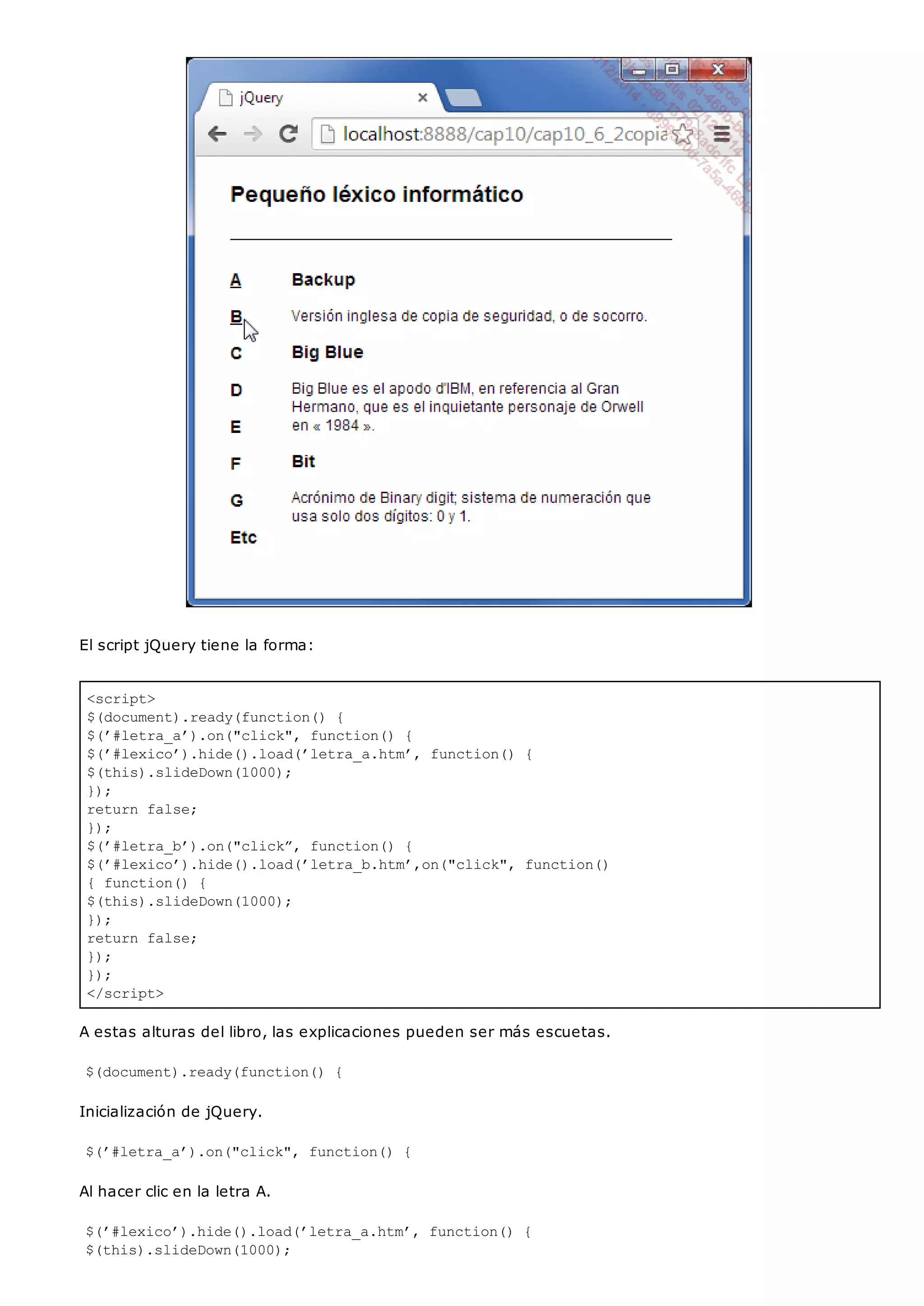 <script>
$(document).ready(function() {
$(’#letra_a’).on("click", function() {
$(’#lexico’).hide().load(’letra_a.htm’, function() {
$(this).slideDown(1000);
});
return false;
});
$(’#letra_b’).on("click”, function() {
$(’#lexico’).hide().load(’letra_b.htm’,on("click", function()
{ function() {
$(this).slideDown(1000);
});
return false;
});
});
</script>
El script jQuery tiene la forma:
A estas alturas del libro, las explicaciones pueden ser más escuetas.
$(document).ready(function() {
Inicialización de jQuery.
$(’#letra_a’).on("click", function() {
Al hacer clic en la letra A.
$(’#lexico’).hide().load(’letra_a.htm’, function() {
$(this).slideDown(1000);
 