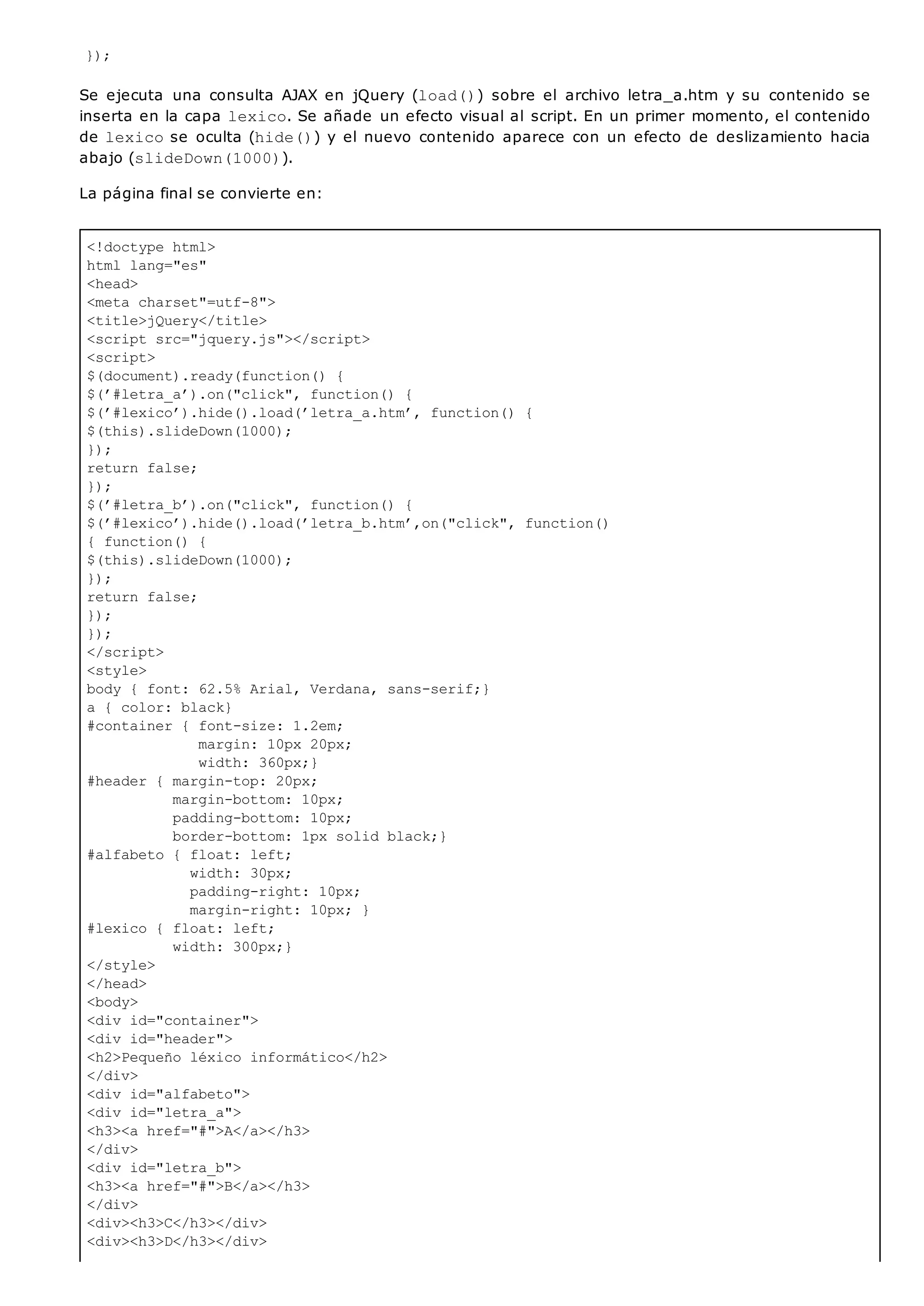 <!doctype html>
html lang="es"
<head>
<meta charset"=utf-8">
<title>jQuery</title>
<script src="jquery.js"></script>
<script>
$(document).ready(function() {
$(’#letra_a’).on("click", function() {
$(’#lexico’).hide().load(’letra_a.htm’, function() {
$(this).slideDown(1000);
});
return false;
});
$(’#letra_b’).on("click", function() {
$(’#lexico’).hide().load(’letra_b.htm’,on("click", function()
{ function() {
$(this).slideDown(1000);
});
return false;
});
});
</script>
<style>
body { font: 62.5% Arial, Verdana, sans-serif;}
a { color: black}
#container { font-size: 1.2em;
margin: 10px 20px;
width: 360px;}
#header { margin-top: 20px;
margin-bottom: 10px;
padding-bottom: 10px;
border-bottom: 1px solid black;}
#alfabeto { float: left;
width: 30px;
padding-right: 10px;
margin-right: 10px; }
#lexico { float: left;
width: 300px;}
</style>
</head>
<body>
<div id="container">
<div id="header">
<h2>Pequeño léxico informático</h2>
</div>
<div id="alfabeto">
<div id="letra_a">
<h3><a href="#">A</a></h3>
</div>
<div id="letra_b">
<h3><a href="#">B</a></h3>
</div>
<div><h3>C</h3></div>
<div><h3>D</h3></div>
});
Se ejecuta una consulta AJAX en jQuery (load()) sobre el archivo letra_a.htm y su contenido se
inserta en la capa lexico. Se añade un efecto visual al script. En un primer momento, el contenido
de lexicose oculta (hide()) y el nuevo contenido aparece con un efecto de deslizamiento hacia
abajo (slideDown(1000)).
La página final se convierte en:
 