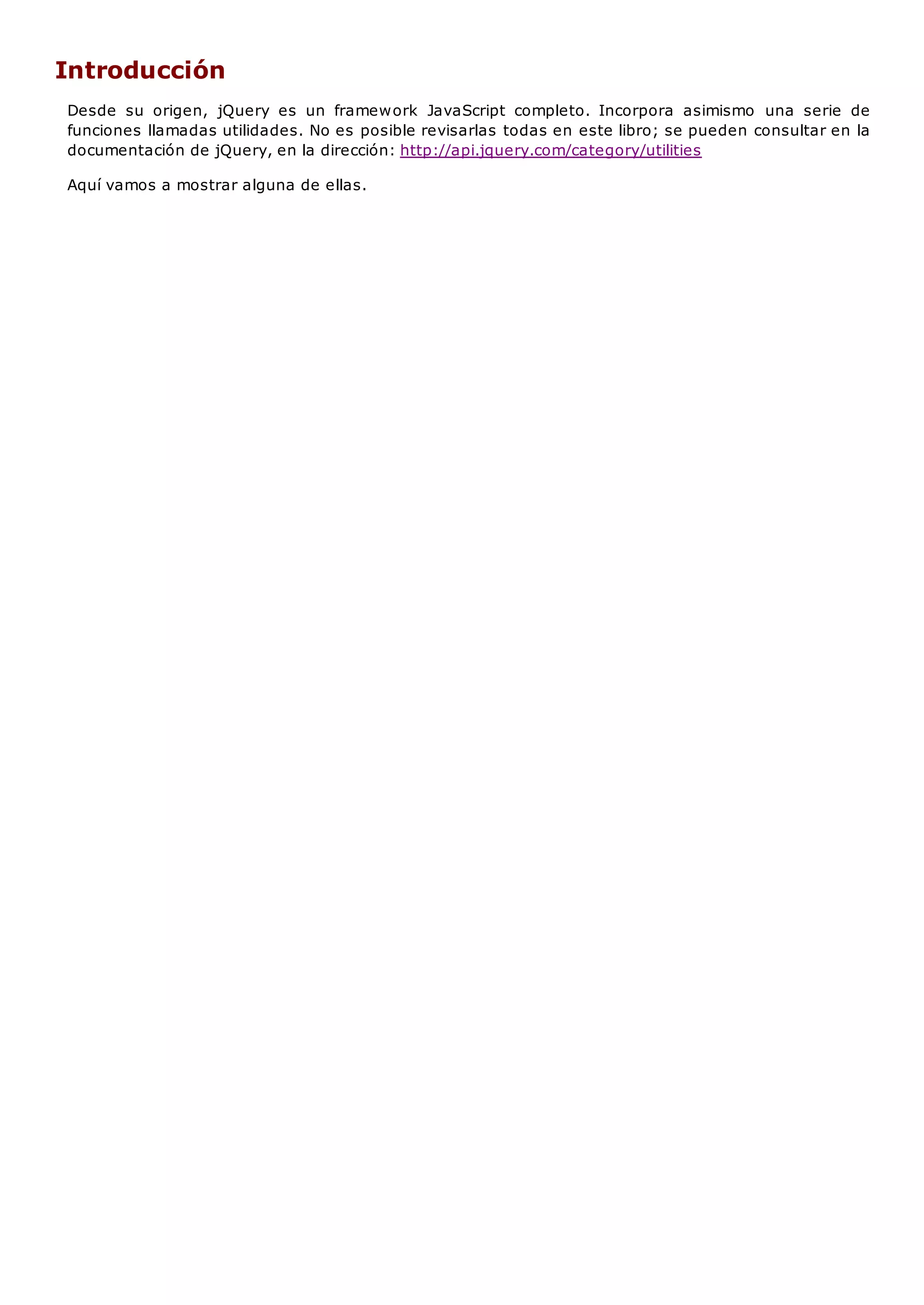 Introducción
Desde su origen, jQuery es un framework JavaScript completo. Incorpora asimismo una serie de
funciones llamadas utilidades. No es posible revisarlas todas en este libro; se pueden consultar en la
documentación de jQuery, en la dirección: http://api.jquery.com/category/utilities
Aquí vamos a mostrar alguna de ellas.
 