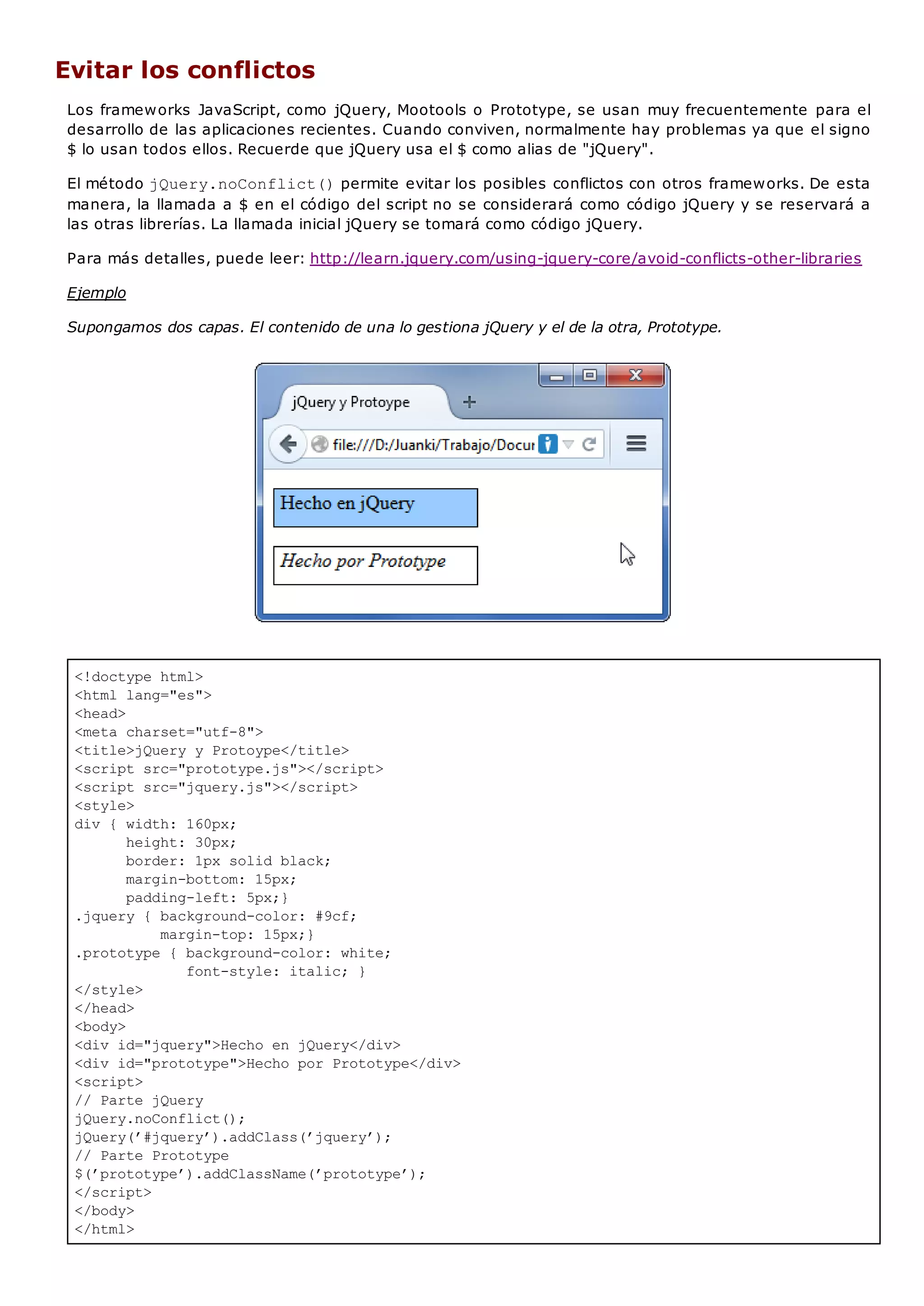 <!doctype html>
<html lang="es">
<head>
<meta charset="utf-8">
<title>jQuery y Protoype</title>
<script src="prototype.js"></script>
<script src="jquery.js"></script>
<style>
div { width: 160px;
height: 30px;
border: 1px solid black;
margin-bottom: 15px;
padding-left: 5px;}
.jquery { background-color: #9cf;
margin-top: 15px;}
.prototype { background-color: white;
font-style: italic; }
</style>
</head>
<body>
<div id="jquery">Hecho en jQuery</div>
<div id="prototype">Hecho por Prototype</div>
<script>
// Parte jQuery
jQuery.noConflict();
jQuery(’#jquery’).addClass(’jquery’);
// Parte Prototype
$(’prototype’).addClassName(’prototype’);
</script>
</body>
</html>
Evitar los conflictos
Los frameworks JavaScript, como jQuery, Mootools o Prototype, se usan muy frecuentemente para el
desarrollo de las aplicaciones recientes. Cuando conviven, normalmente hay problemas ya que el signo
$ lo usan todos ellos. Recuerde que jQuery usa el $ como alias de "jQuery".
El método jQuery.noConflict()permite evitar los posibles conflictos con otros frameworks. De esta
manera, la llamada a $ en el código del script no se considerará como código jQuery y se reservará a
las otras librerías. La llamada inicial jQuery se tomará como código jQuery.
Para más detalles, puede leer: http://learn.jquery.com/using-jquery-core/avoid-conflicts-other-libraries
Ejemplo
Supongamos dos capas. El contenido de una lo gestiona jQuery y el de la otra, Prototype.
 