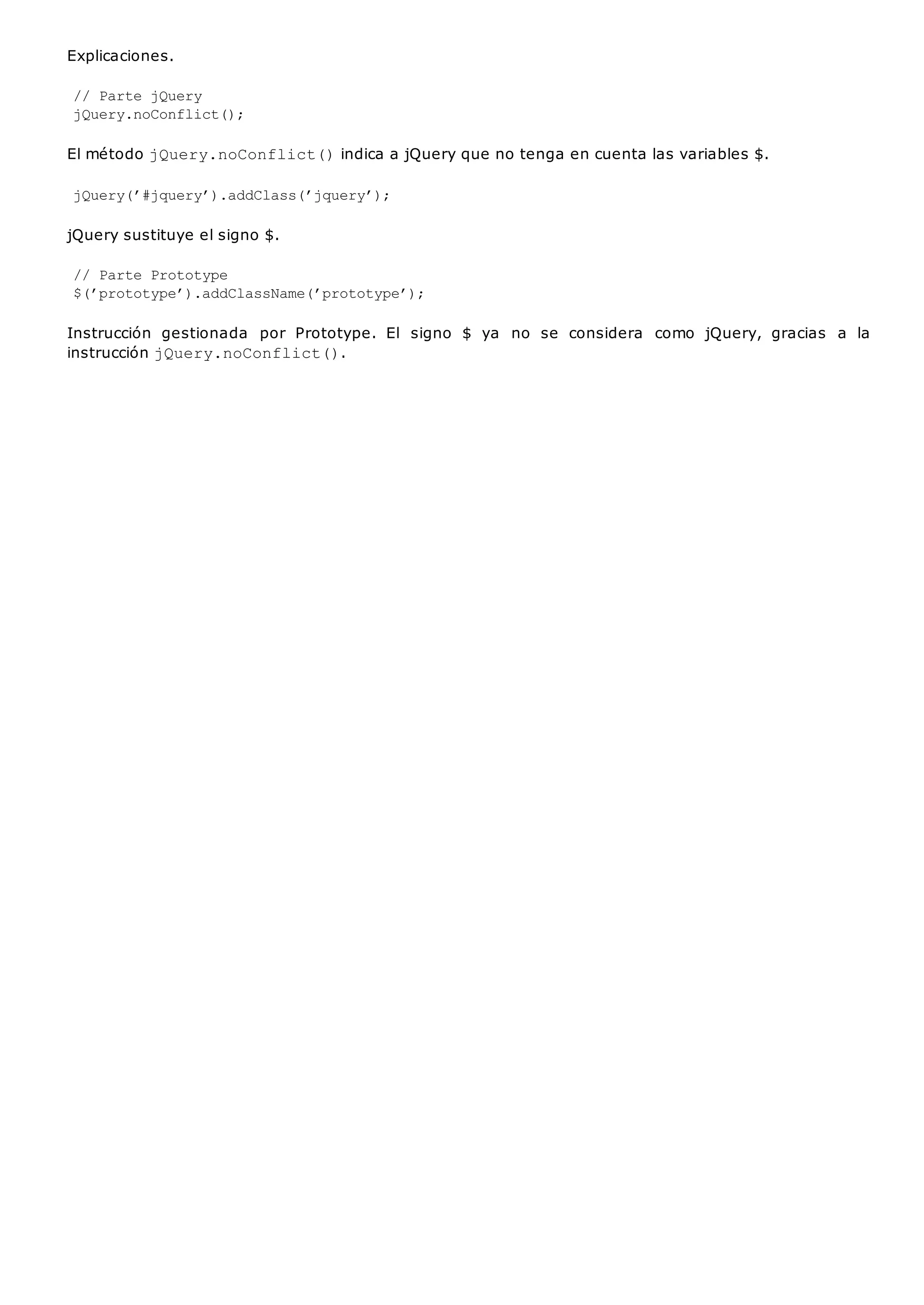 Explicaciones.
// Parte jQuery
jQuery.noConflict();
El método jQuery.noConflict()indica a jQuery que no tenga en cuenta las variables $.
jQuery(’#jquery’).addClass(’jquery’);
jQuery sustituye el signo $.
// Parte Prototype
$(’prototype’).addClassName(’prototype’);
Instrucción gestionada por Prototype. El signo $ ya no se considera como jQuery, gracias a la
instrucción jQuery.noConflict().
 