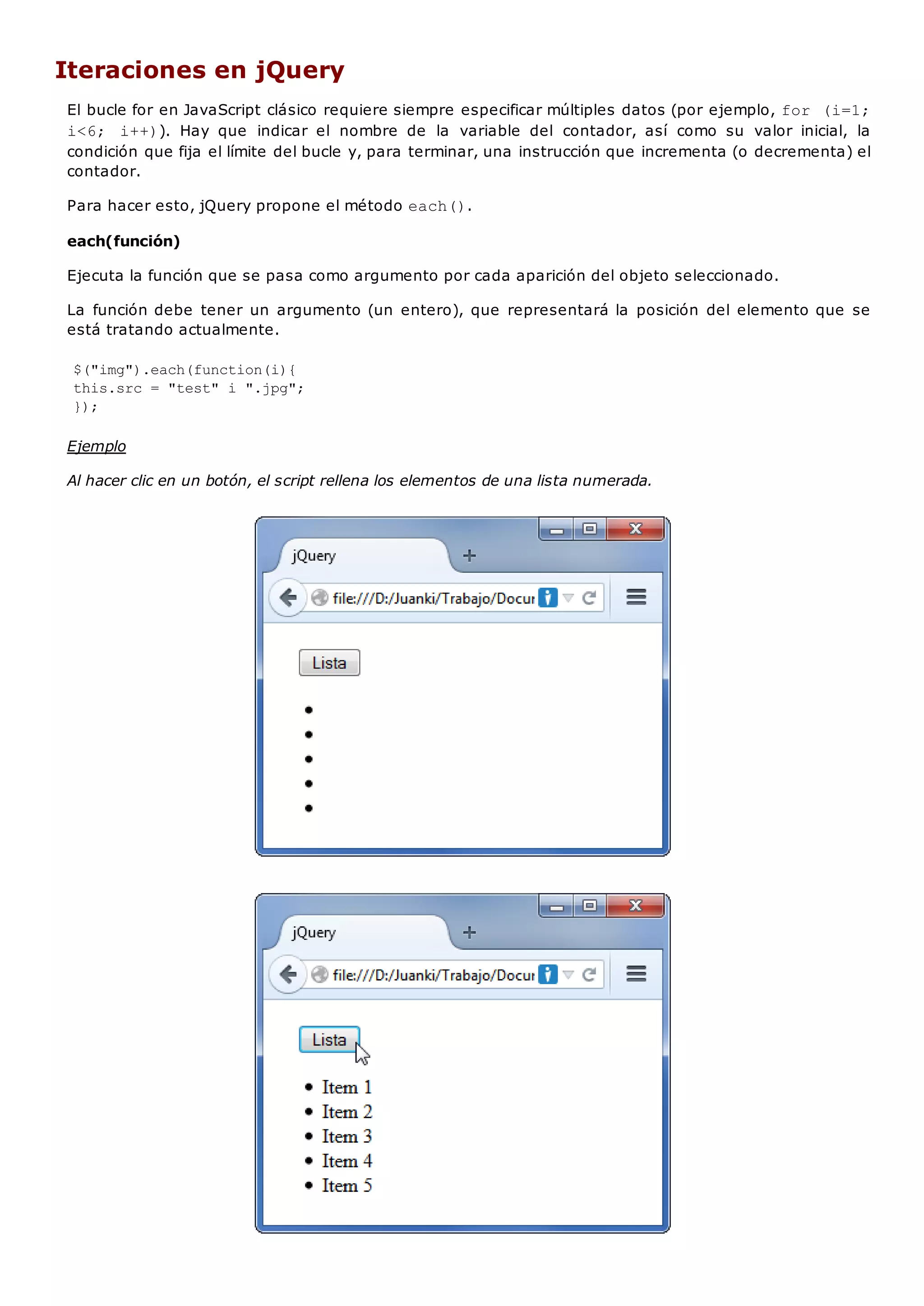 Iteraciones en jQuery
El bucle for en JavaScript clásico requiere siempre especificar múltiples datos (por ejemplo, for (i=1;
i<6; i++)). Hay que indicar el nombre de la variable del contador, así como su valor inicial, la
condición que fija el límite del bucle y, para terminar, una instrucción que incrementa (o decrementa) el
contador.
Para hacer esto, jQuery propone el método each().
each(función)
Ejecuta la función que se pasa como argumento por cada aparición del objeto seleccionado.
La función debe tener un argumento (un entero), que representará la posición del elemento que se
está tratando actualmente.
$("img").each(function(i){
this.src = "test" i ".jpg";
});
Ejemplo
Al hacer clic en un botón, el script rellena los elementos de una lista numerada.
 