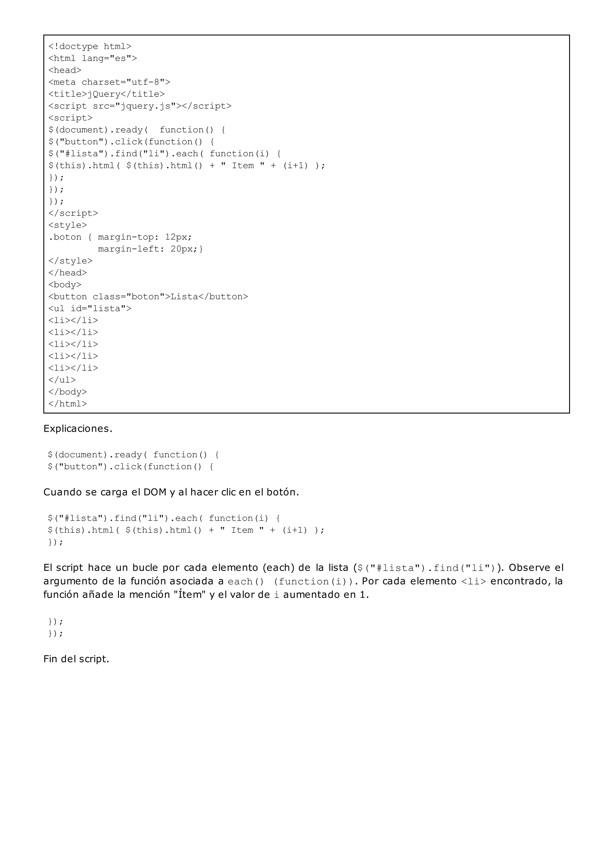 <!doctype html>
<html lang="es">
<head>
<meta charset="utf-8">
<title>jQuery</title>
<script src="jquery.js"></script>
<script>
$(document).ready( function() {
$("button").click(function() {
$("#lista").find("li").each( function(i) {
$(this).html( $(this).html() + " Item " + (i+1) );
});
});
});
</script>
<style>
.boton { margin-top: 12px;
margin-left: 20px;}
</style>
</head>
<body>
<button class="boton">Lista</button>
<ul id="lista">
<li></li>
<li></li>
<li></li>
<li></li>
<li></li>
</ul>
</body>
</html>
Explicaciones.
$(document).ready( function() {
$("button").click(function() {
Cuando se carga el DOM y al hacer clic en el botón.
$("#lista").find("li").each( function(i) {
$(this).html( $(this).html() + " Item " + (i+1) );
});
El script hace un bucle por cada elemento (each) de la lista ($("#lista").find("li")). Observe el
argumento de la función asociada a each() (function(i)). Por cada elemento <li>encontrado, la
función añade la mención "Ítem" y el valor de iaumentado en 1.
});
});
Fin del script.
 