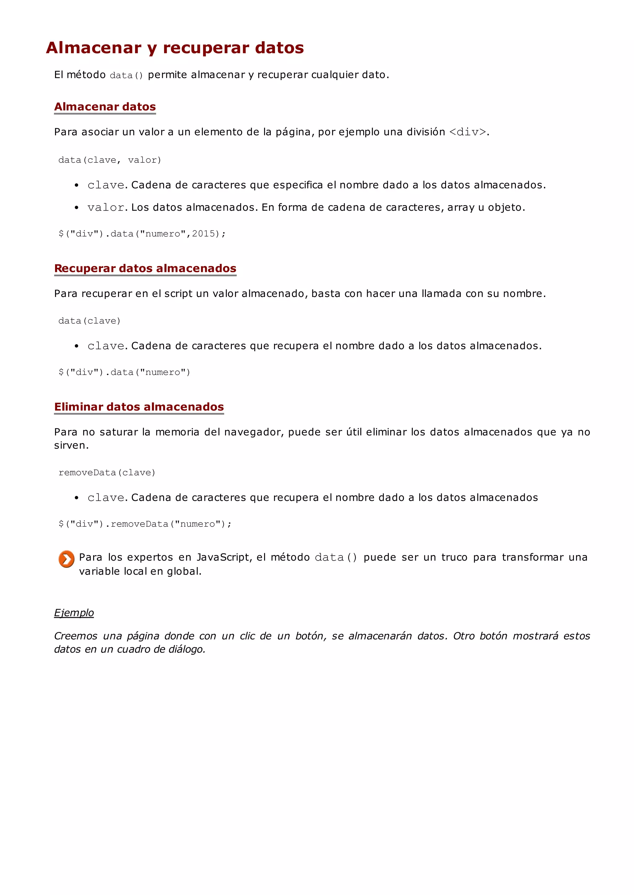 Almacenar y recuperar datos
El método data()permite almacenar y recuperar cualquier dato.
Almacenar datos
Para asociar un valor a un elemento de la página, por ejemplo una división <div>.
data(clave, valor)
clave. Cadena de caracteres que especifica el nombre dado a los datos almacenados.
valor. Los datos almacenados. En forma de cadena de caracteres, array u objeto.
$("div").data("numero",2015);
Recuperar datos almacenados
Para recuperar en el script un valor almacenado, basta con hacer una llamada con su nombre.
data(clave)
clave. Cadena de caracteres que recupera el nombre dado a los datos almacenados.
$("div").data("numero")
Eliminar datos almacenados
Para no saturar la memoria del navegador, puede ser útil eliminar los datos almacenados que ya no
sirven.
removeData(clave)
clave. Cadena de caracteres que recupera el nombre dado a los datos almacenados
$("div").removeData("numero");
Para los expertos en JavaScript, el método data()puede ser un truco para transformar una
variable local en global.
Ejemplo
Creemos una página donde con un clic de un botón, se almacenarán datos. Otro botón mostrará estos
datos en un cuadro de diálogo.
 