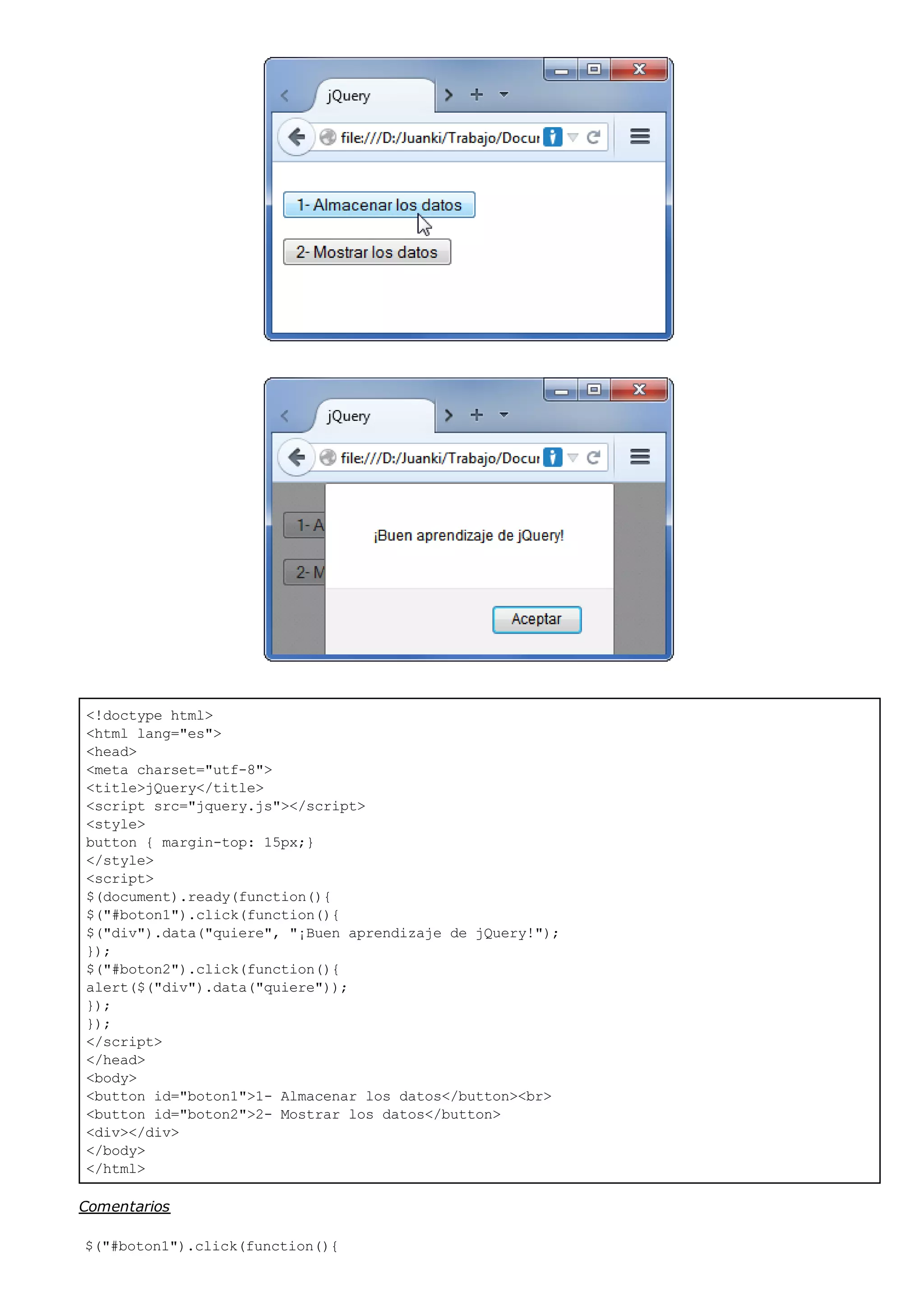 <!doctype html>
<html lang="es">
<head>
<meta charset="utf-8">
<title>jQuery</title>
<script src="jquery.js"></script>
<style>
button { margin-top: 15px;}
</style>
<script>
$(document).ready(function(){
$("#boton1").click(function(){
$("div").data("quiere", "¡Buen aprendizaje de jQuery!");
});
$("#boton2").click(function(){
alert($("div").data("quiere"));
});
});
</script>
</head>
<body>
<button id="boton1">1- Almacenar los datos</button><br>
<button id="boton2">2- Mostrar los datos</button>
<div></div>
</body>
</html>
Comentarios
$("#boton1").click(function(){
 
