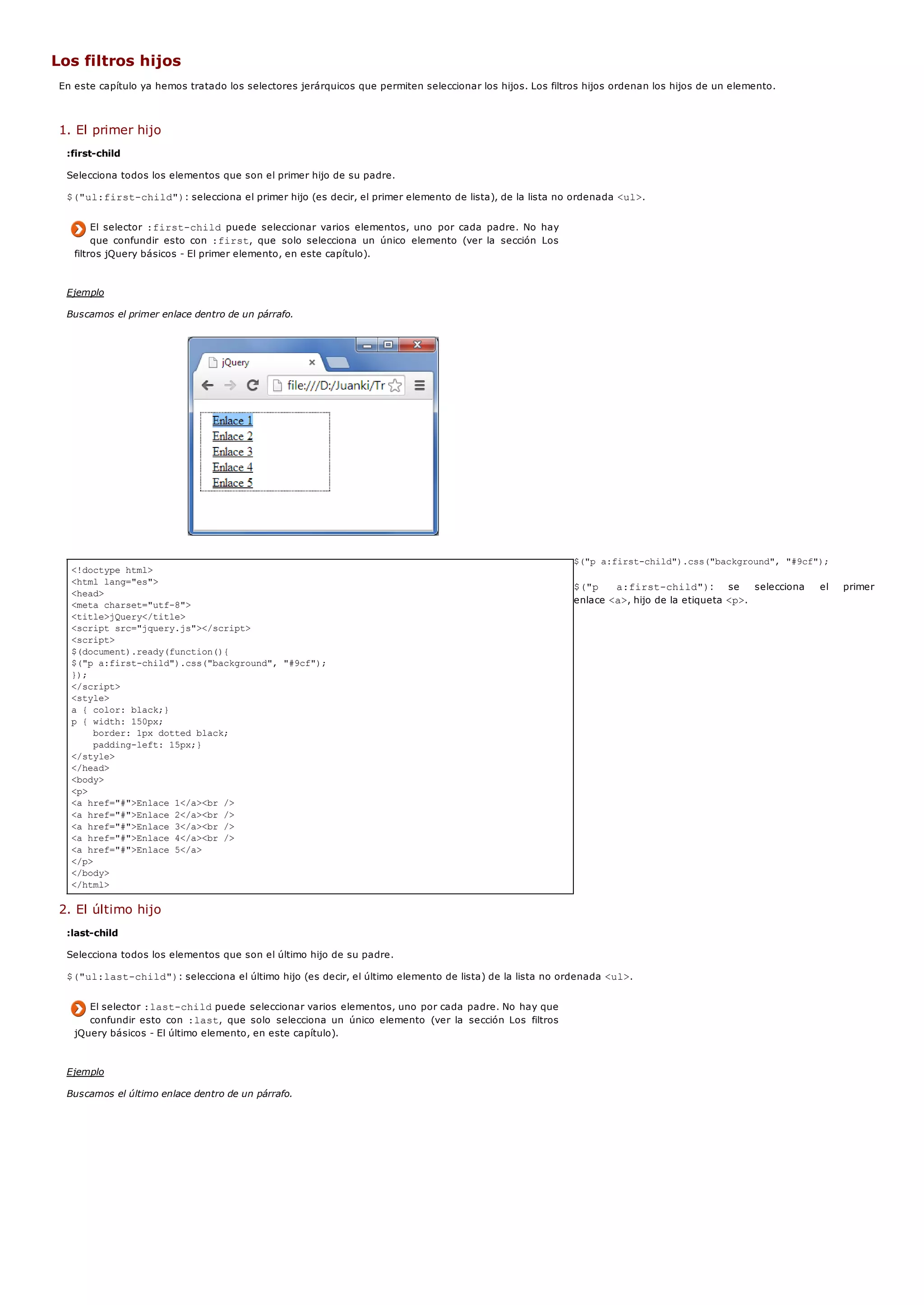 <!doctype html>
<html lang="es">
<head>
<meta charset="utf-8">
<title>jQuery</title>
<script src="jquery.js"></script>
<script>
$(document).ready(function(){
$("p a:first-child").css("background", "#9cf");
});
</script>
<style>
a { color: black;}
p { width: 150px;
border: 1px dotted black;
padding-left: 15px;}
</style>
</head>
<body>
<p>
<a href="#">Enlace 1</a><br />
<a href="#">Enlace 2</a><br />
<a href="#">Enlace 3</a><br />
<a href="#">Enlace 4</a><br />
<a href="#">Enlace 5</a>
</p>
</body>
</html>
Los filtros hijos
En este capítulo ya hemos tratado los selectores jerárquicos que permiten seleccionar los hijos. Los filtros hijos ordenan los hijos de un elemento.
1. El primer hijo
:first-child
Selecciona todos los elementos que son el primer hijo de su padre.
$("ul:first-child"): selecciona el primer hijo (es decir, el primer elemento de lista), de la lista no ordenada <ul>.
El selector :first-childpuede seleccionar varios elementos, uno por cada padre. No hay
que confundir esto con :first, que solo selecciona un único elemento (ver la sección Los
filtros jQuery básicos - El primer elemento, en este capítulo).
Ejemplo
Buscamos el primer enlace dentro de un párrafo.
$("p a:first-child").css("background", "#9cf");
$("p a:first-child"): se selecciona el primer
enlace <a>, hijo de la etiqueta <p>.
2. El último hijo
:last-child
Selecciona todos los elementos que son el último hijo de su padre.
$("ul:last-child"): selecciona el último hijo (es decir, el último elemento de lista) de la lista no ordenada <ul>.
El selector :last-childpuede seleccionar varios elementos, uno por cada padre. No hay que
confundir esto con :last, que solo selecciona un único elemento (ver la sección Los filtros
jQuery básicos - El último elemento, en este capítulo).
Ejemplo
Buscamos el último enlace dentro de un párrafo.
 