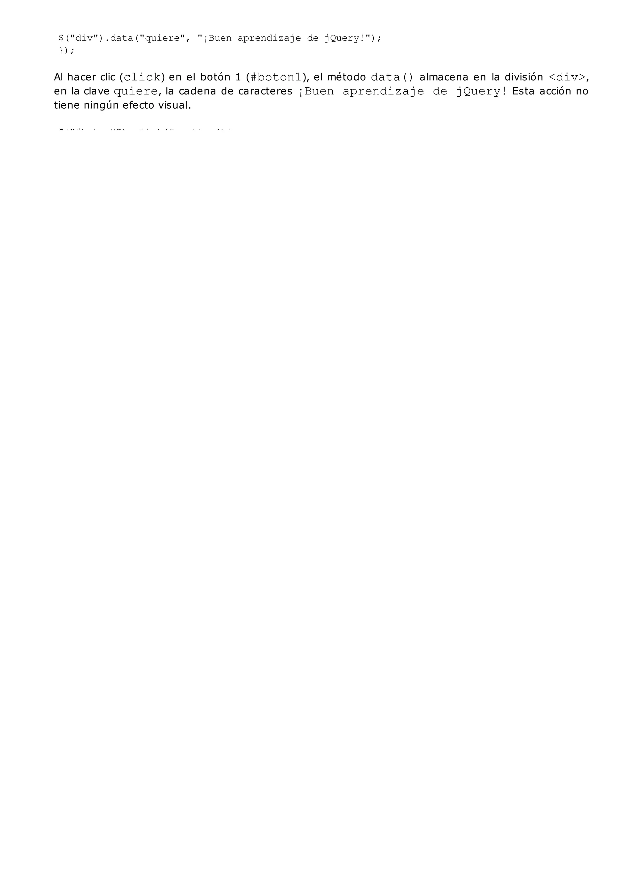 $("div").data("quiere", "¡Buen aprendizaje de jQuery!");
});
Al hacer clic (click) en el botón 1 (#boton1), el método data()almacena en la división <div>,
en la clave quiere, la cadena de caracteres ¡Buen aprendizaje de jQuery!Esta acción no
tiene ningún efecto visual.
$("#boton2").click(function(){
alert($("div").data("quiere"));
});
Al hacer clic(click) en el botón 2 (#boton2), el método data()recupera en la división <div>los
datos almacenados en la clave quierey los muestra en un cuadro de diálogo (alert).
 