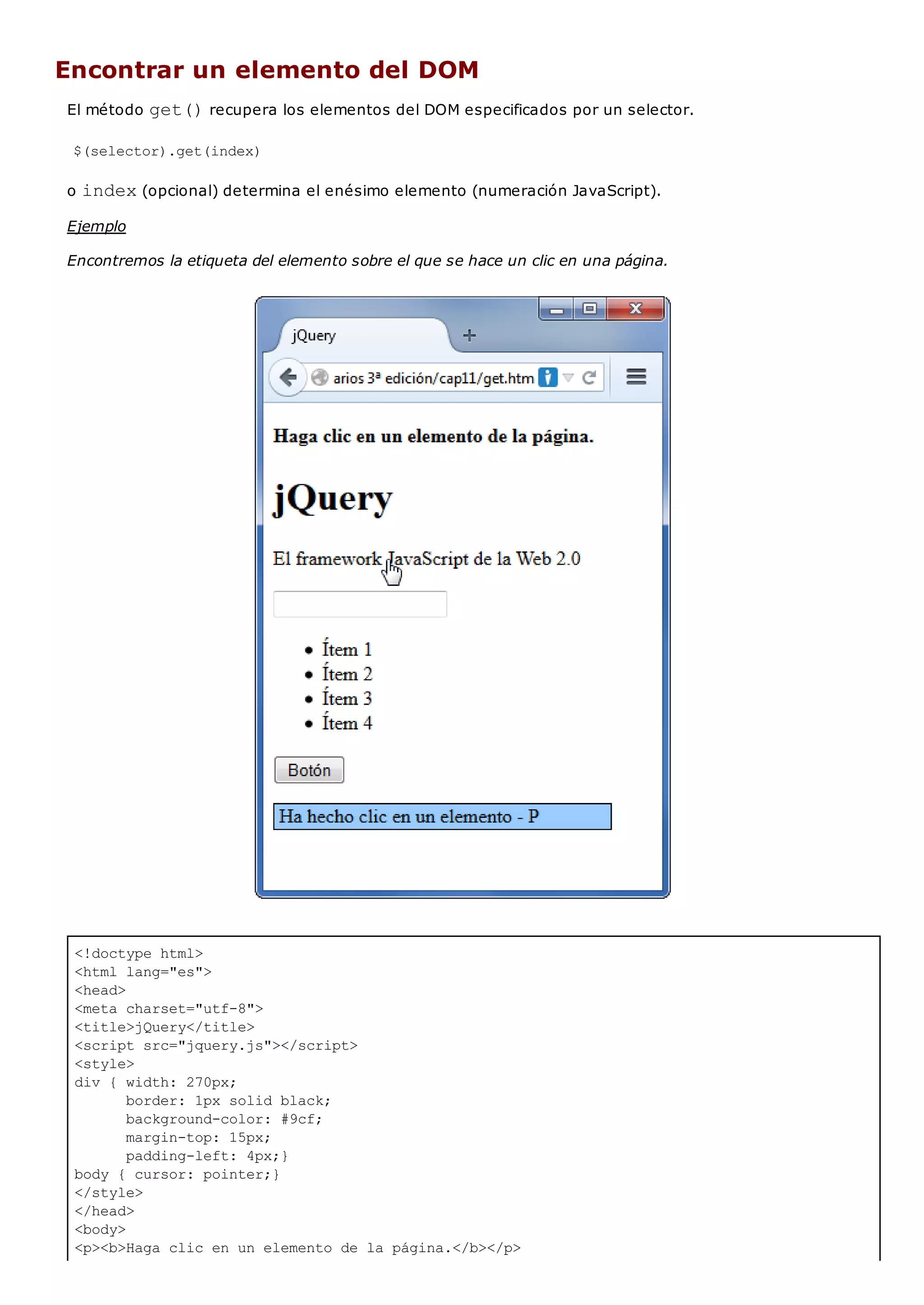 <!doctype html>
<html lang="es">
<head>
<meta charset="utf-8">
<title>jQuery</title>
<script src="jquery.js"></script>
<style>
div { width: 270px;
border: 1px solid black;
background-color: #9cf;
margin-top: 15px;
padding-left: 4px;}
body { cursor: pointer;}
</style>
</head>
<body>
<p><b>Haga clic en un elemento de la página.</b></p>
Encontrar un elemento del DOM
El método get()recupera los elementos del DOM especificados por un selector.
$(selector).get(index)
o index(opcional) determina el enésimo elemento (numeración JavaScript).
Ejemplo
Encontremos la etiqueta del elemento sobre el que se hace un clic en una página.
 