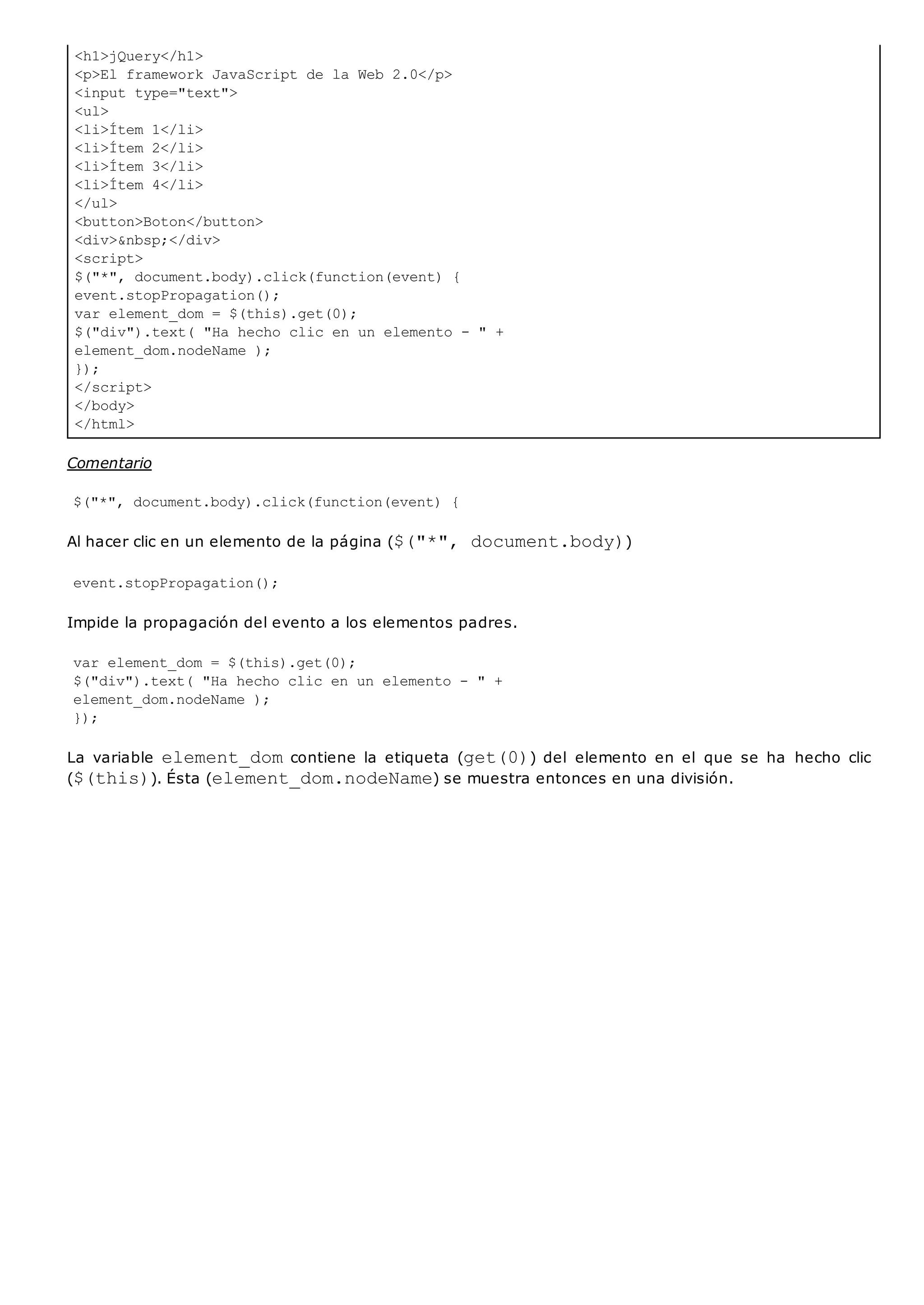 <h1>jQuery</h1>
<p>El framework JavaScript de la Web 2.0</p>
<input type="text">
<ul>
<li>Ítem 1</li>
<li>Ítem 2</li>
<li>Ítem 3</li>
<li>Ítem 4</li>
</ul>
<button>Boton</button>
<div>&nbsp;</div>
<script>
$("*", document.body).click(function(event) {
event.stopPropagation();
var element_dom = $(this).get(0);
$("div").text( "Ha hecho clic en un elemento - " +
element_dom.nodeName );
});
</script>
</body>
</html>
Comentario
$("*", document.body).click(function(event) {
Al hacer clic en un elemento de la página ($("*", document.body))
event.stopPropagation();
Impide la propagación del evento a los elementos padres.
var element_dom = $(this).get(0);
$("div").text( "Ha hecho clic en un elemento - " +
element_dom.nodeName );
});
La variable element_domcontiene la etiqueta (get(0)) del elemento en el que se ha hecho clic
($(this)). Ésta (element_dom.nodeName) se muestra entonces en una división.
 