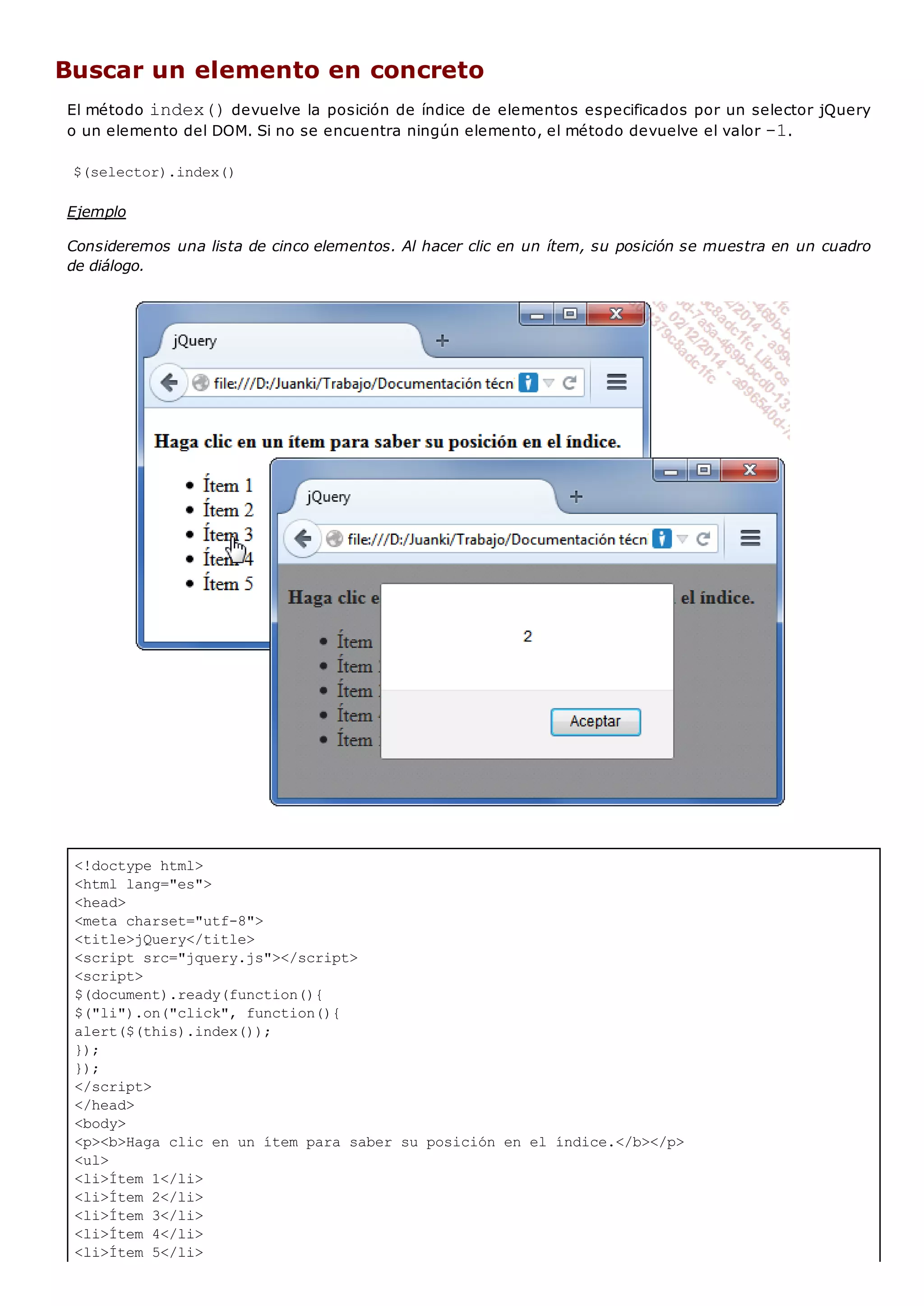 <!doctype html>
<html lang="es">
<head>
<meta charset="utf-8">
<title>jQuery</title>
<script src="jquery.js"></script>
<script>
$(document).ready(function(){
$("li").on("click", function(){
alert($(this).index());
});
});
</script>
</head>
<body>
<p><b>Haga clic en un ítem para saber su posición en el índice.</b></p>
<ul>
<li>Ítem 1</li>
<li>Ítem 2</li>
<li>Ítem 3</li>
<li>Ítem 4</li>
<li>Ítem 5</li>
Buscar un elemento en concreto
El método index()devuelve la posición de índice de elementos especificados por un selector jQuery
o un elemento del DOM. Si no se encuentra ningún elemento, el método devuelve el valor -1.
$(selector).index()
Ejemplo
Consideremos una lista de cinco elementos. Al hacer clic en un ítem, su posición se muestra en un cuadro
de diálogo.
 
