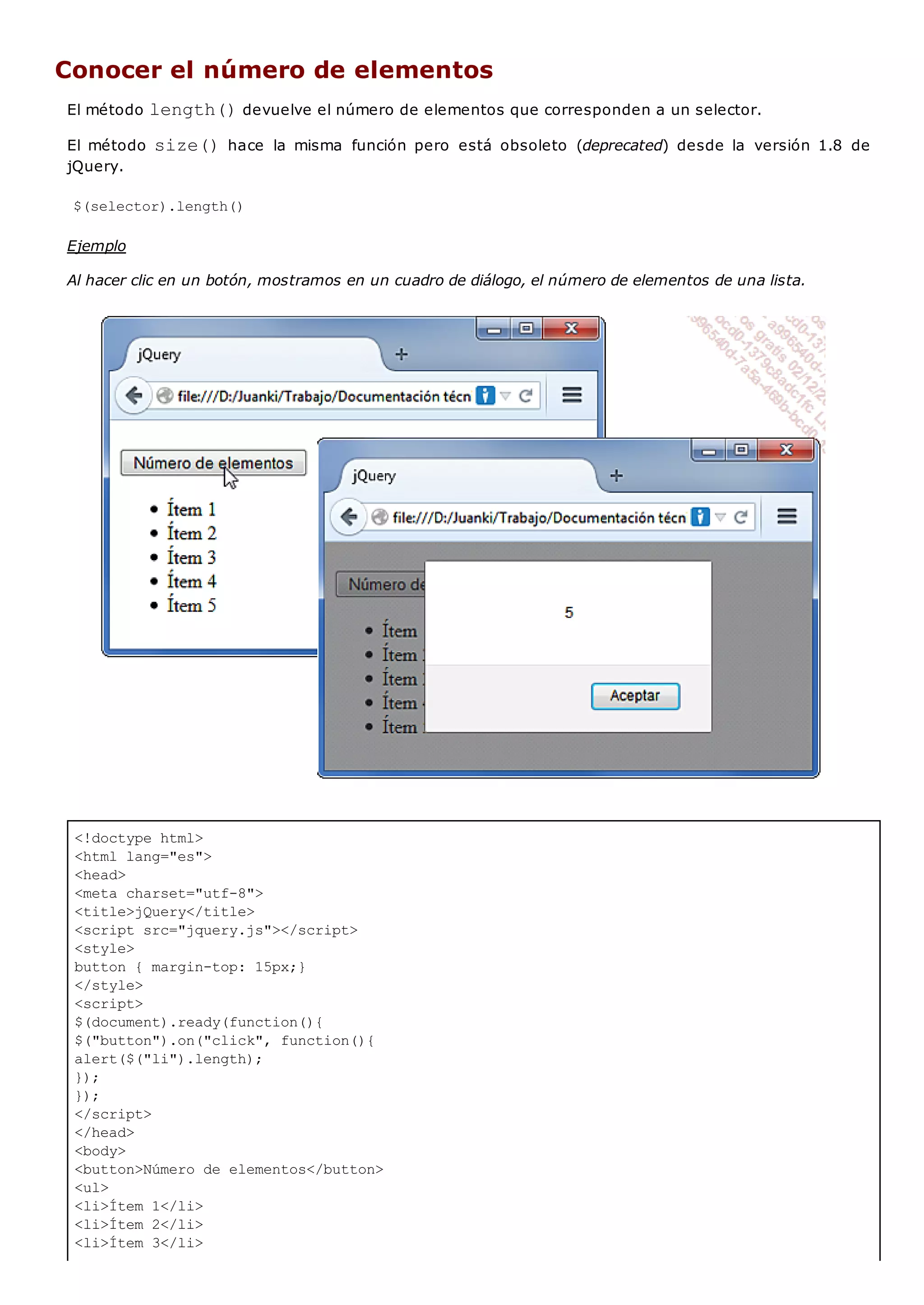 <!doctype html>
<html lang="es">
<head>
<meta charset="utf-8">
<title>jQuery</title>
<script src="jquery.js"></script>
<style>
button { margin-top: 15px;}
</style>
<script>
$(document).ready(function(){
$("button").on("click", function(){
alert($("li").length);
});
});
</script>
</head>
<body>
<button>Número de elementos</button>
<ul>
<li>Ítem 1</li>
<li>Ítem 2</li>
<li>Ítem 3</li>
Conocer el número de elementos
El método length()devuelve el número de elementos que corresponden a un selector.
El método size()hace la misma función pero está obsoleto (deprecated) desde la versión 1.8 de
jQuery.
$(selector).length()
Ejemplo
Al hacer clic en un botón, mostramos en un cuadro de diálogo, el número de elementos de una lista.
 