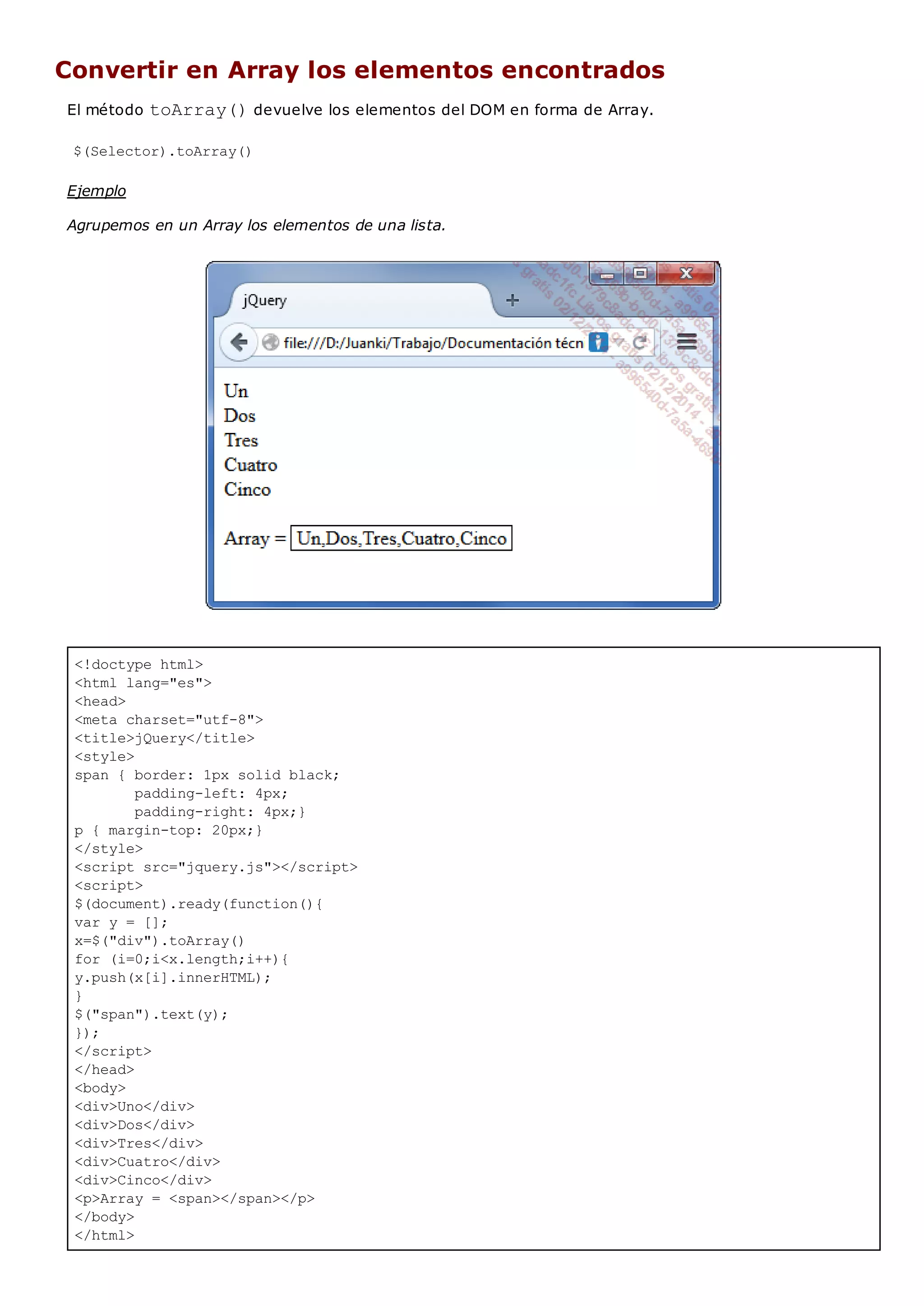<!doctype html>
<html lang="es">
<head>
<meta charset="utf-8">
<title>jQuery</title>
<style>
span { border: 1px solid black;
padding-left: 4px;
padding-right: 4px;}
p { margin-top: 20px;}
</style>
<script src="jquery.js"></script>
<script>
$(document).ready(function(){
var y = [];
x=$("div").toArray()
for (i=0;i<x.length;i++){
y.push(x[i].innerHTML);
}
$("span").text(y);
});
</script>
</head>
<body>
<div>Uno</div>
<div>Dos</div>
<div>Tres</div>
<div>Cuatro</div>
<div>Cinco</div>
<p>Array = <span></span></p>
</body>
</html>
Convertir en Array los elementos encontrados
El método toArray()devuelve los elementos del DOM en forma de Array.
$(Selector).toArray()
Ejemplo
Agrupemos en un Array los elementos de una lista.
 
