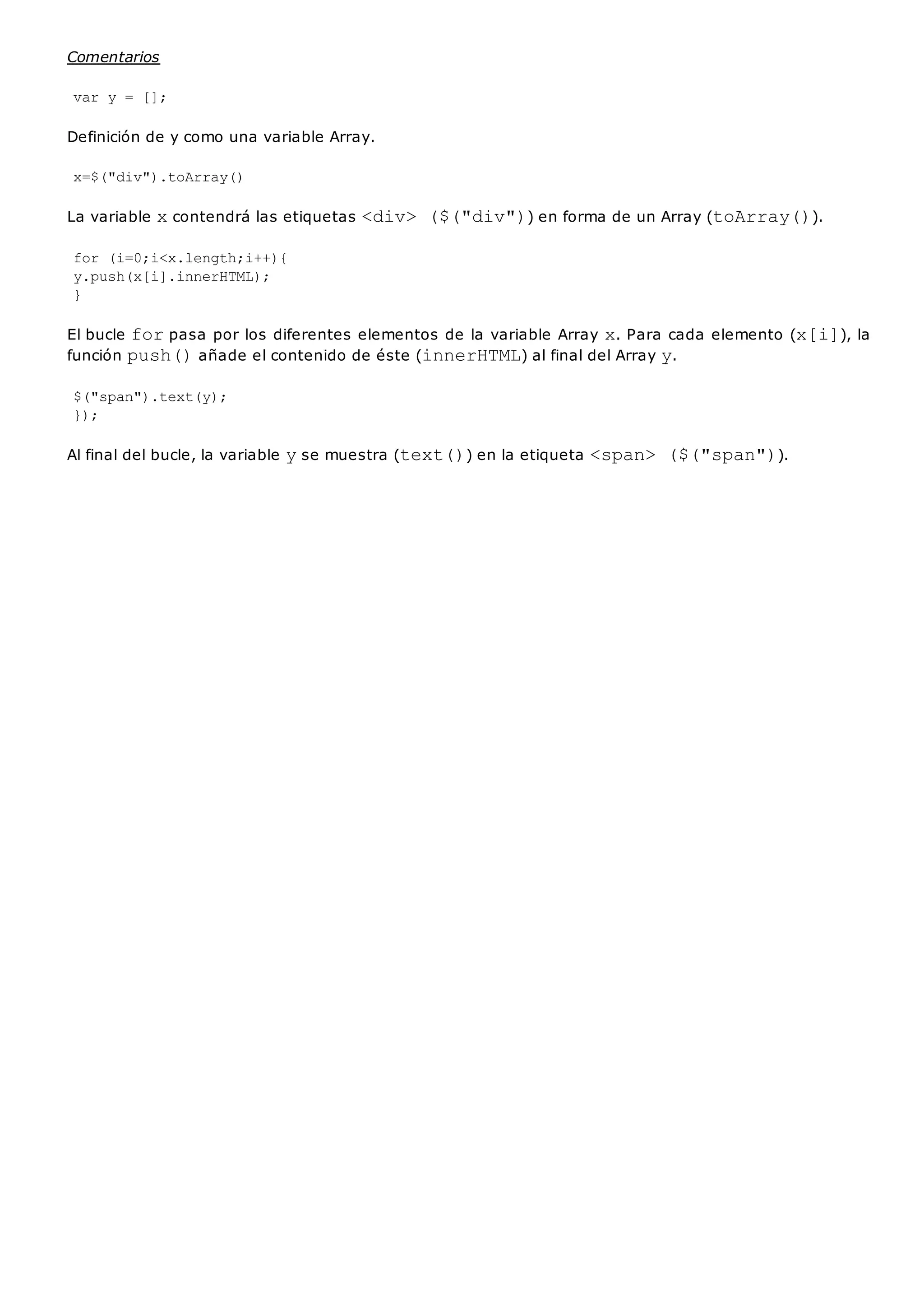 Comentarios
var y = [];
Definición de y como una variable Array.
x=$("div").toArray()
La variable xcontendrá las etiquetas <div> ($("div")) en forma de un Array (toArray()).
for (i=0;i<x.length;i++){
y.push(x[i].innerHTML);
}
El bucle forpasa por los diferentes elementos de la variable Array x. Para cada elemento (x[i]), la
función push()añade el contenido de éste (innerHTML) al final del Array y.
$("span").text(y);
});
Al final del bucle, la variable yse muestra (text()) en la etiqueta <span> ($("span")).
 