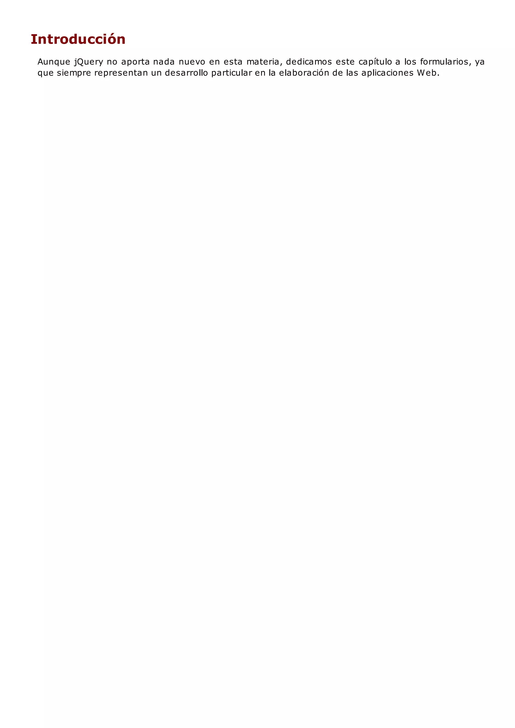 Introducción
Aunque jQuery no aporta nada nuevo en esta materia, dedicamos este capítulo a los formularios, ya
que siempre representan un desarrollo particular en la elaboración de las aplicaciones Web.
 