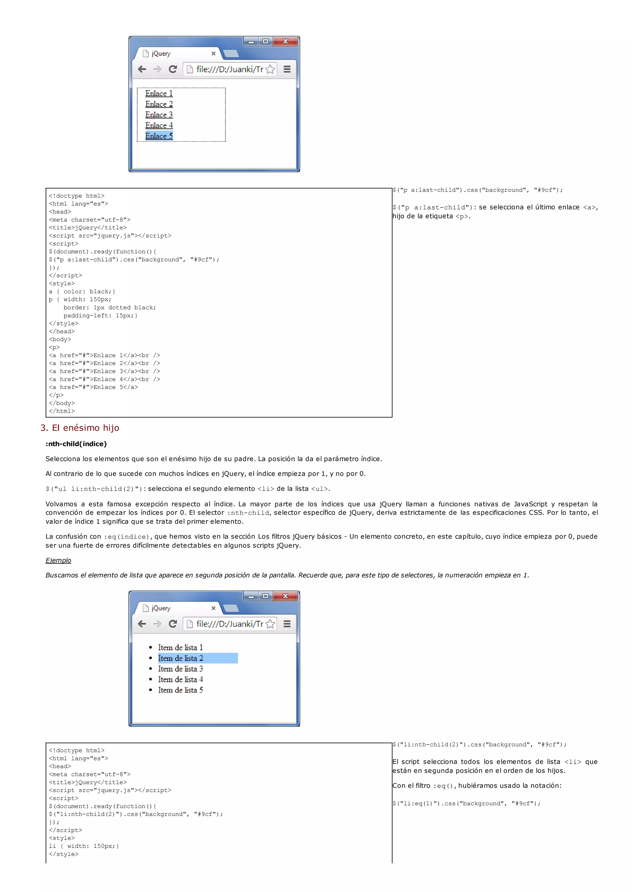 <!doctype html>
<html lang="es">
<head>
<meta charset="utf-8">
<title>jQuery</title>
<script src="jquery.js"></script>
<script>
$(document).ready(function(){
$("p a:last-child").css("background", "#9cf");
});
</script>
<style>
a { color: black;}
p { width: 150px;
border: 1px dotted black;
padding-left: 15px;}
</style>
</head>
<body>
<p>
<a href="#">Enlace 1</a><br />
<a href="#">Enlace 2</a><br />
<a href="#">Enlace 3</a><br />
<a href="#">Enlace 4</a><br />
<a href="#">Enlace 5</a>
</p>
</body>
</html>
<!doctype html>
<html lang="es">
<head>
<meta charset="utf-8">
<title>jQuery</title>
<script src="jquery.js"></script>
<script>
$(document).ready(function(){
$("li:nth-child(2)").css("background", "#9cf");
});
</script>
<style>
li { width: 150px;}
</style>
$("p a:last-child").css("background", "#9cf");
$("p a:last-child"): se selecciona el último enlace <a>,
hijo de la etiqueta <p>.
3. El enésimo hijo
:nth-child(índice)
Selecciona los elementos que son el enésimo hijo de su padre. La posición la da el parámetro índice.
Al contrario de lo que sucede con muchos índices en jQuery, el índice empieza por 1, y no por 0.
$("ul li:nth-child(2)"): selecciona el segundo elemento <li>de la lista <ul>.
Volvamos a esta famosa excepción respecto al índice. La mayor parte de los índices que usa jQuery llaman a funciones nativas de JavaScript y respetan la
convención de empezar los índices por 0. El selector :nth-child, selector específico de jQuery, deriva estrictamente de las especificaciones CSS. Por lo tanto, el
valor de índice 1 significa que se trata del primer elemento.
La confusión con :eq(índice), que hemos visto en la sección Los filtros jQuery básicos - Un elemento concreto, en este capítulo, cuyo índice empieza por 0, puede
ser una fuerte de errores difícilmente detectables en algunos scripts jQuery.
Ejemplo
Buscamos el elemento de lista que aparece en segunda posición de la pantalla. Recuerde que, para este tipo de selectores, la numeración empieza en 1.
$("li:nth-child(2)").css("background", "#9cf");
El script selecciona todos los elementos de lista <li> que
están en segunda posición en el orden de los hijos.
Con el filtro :eq(), hubiéramos usado la notación:
$("li:eq(1)").css("background", "#9cf");
 