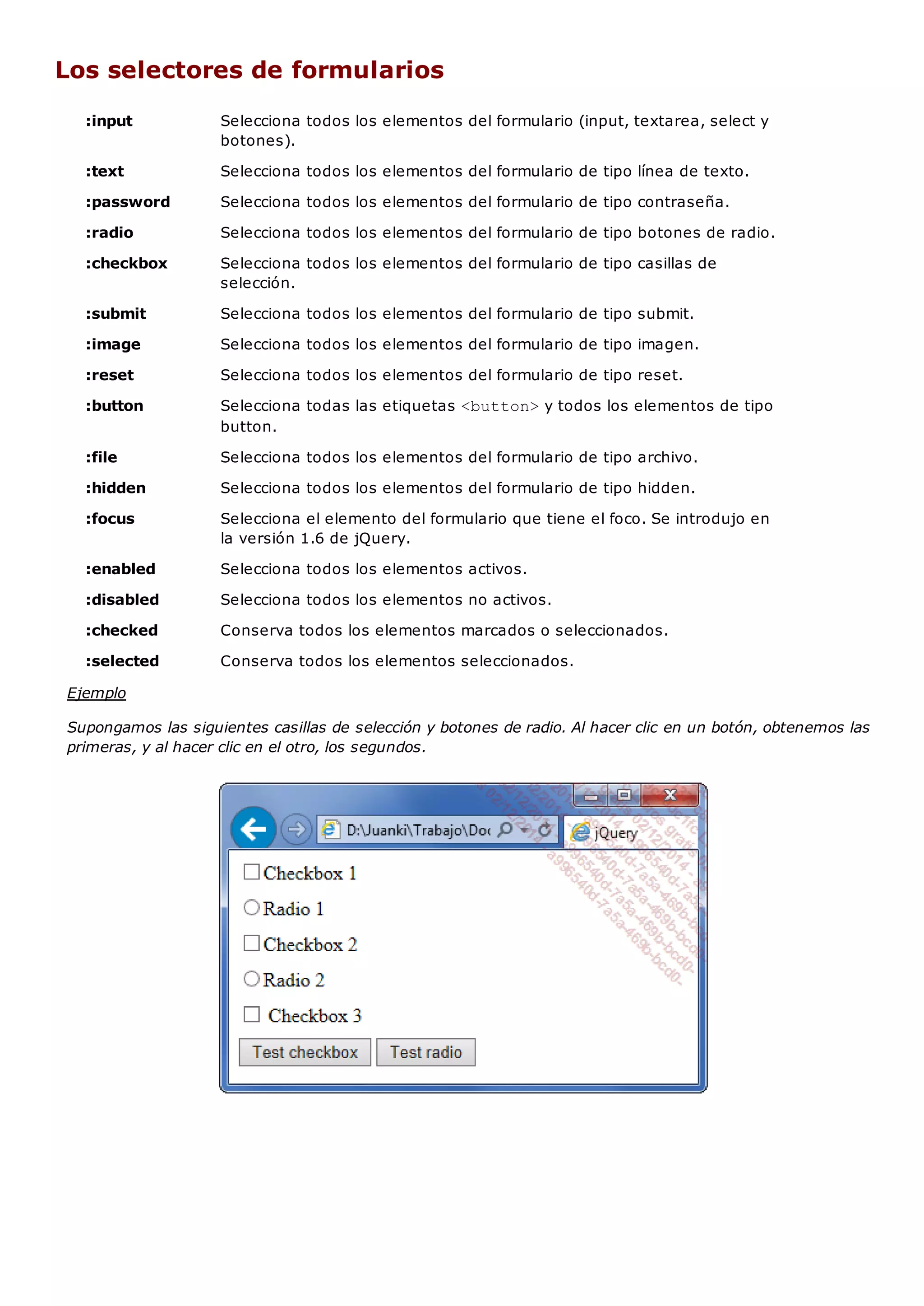 :input Selecciona todos los elementos del formulario (input, textarea, select y
botones).
:text Selecciona todos los elementos del formulario de tipo línea de texto.
:password Selecciona todos los elementos del formulario de tipo contraseña.
:radio Selecciona todos los elementos del formulario de tipo botones de radio.
:checkbox Selecciona todos los elementos del formulario de tipo casillas de
selección.
:submit Selecciona todos los elementos del formulario de tipo submit.
:image Selecciona todos los elementos del formulario de tipo imagen.
:reset Selecciona todos los elementos del formulario de tipo reset.
:button Selecciona todas las etiquetas <button>y todos los elementos de tipo
button.
:file Selecciona todos los elementos del formulario de tipo archivo.
:hidden Selecciona todos los elementos del formulario de tipo hidden.
:focus Selecciona el elemento del formulario que tiene el foco. Se introdujo en
la versión 1.6 de jQuery.
:enabled Selecciona todos los elementos activos.
:disabled Selecciona todos los elementos no activos.
:checked Conserva todos los elementos marcados o seleccionados.
:selected Conserva todos los elementos seleccionados.
Los selectores de formularios
Ejemplo
Supongamos las siguientes casillas de selección y botones de radio. Al hacer clic en un botón, obtenemos las
primeras, y al hacer clic en el otro, los segundos.
 