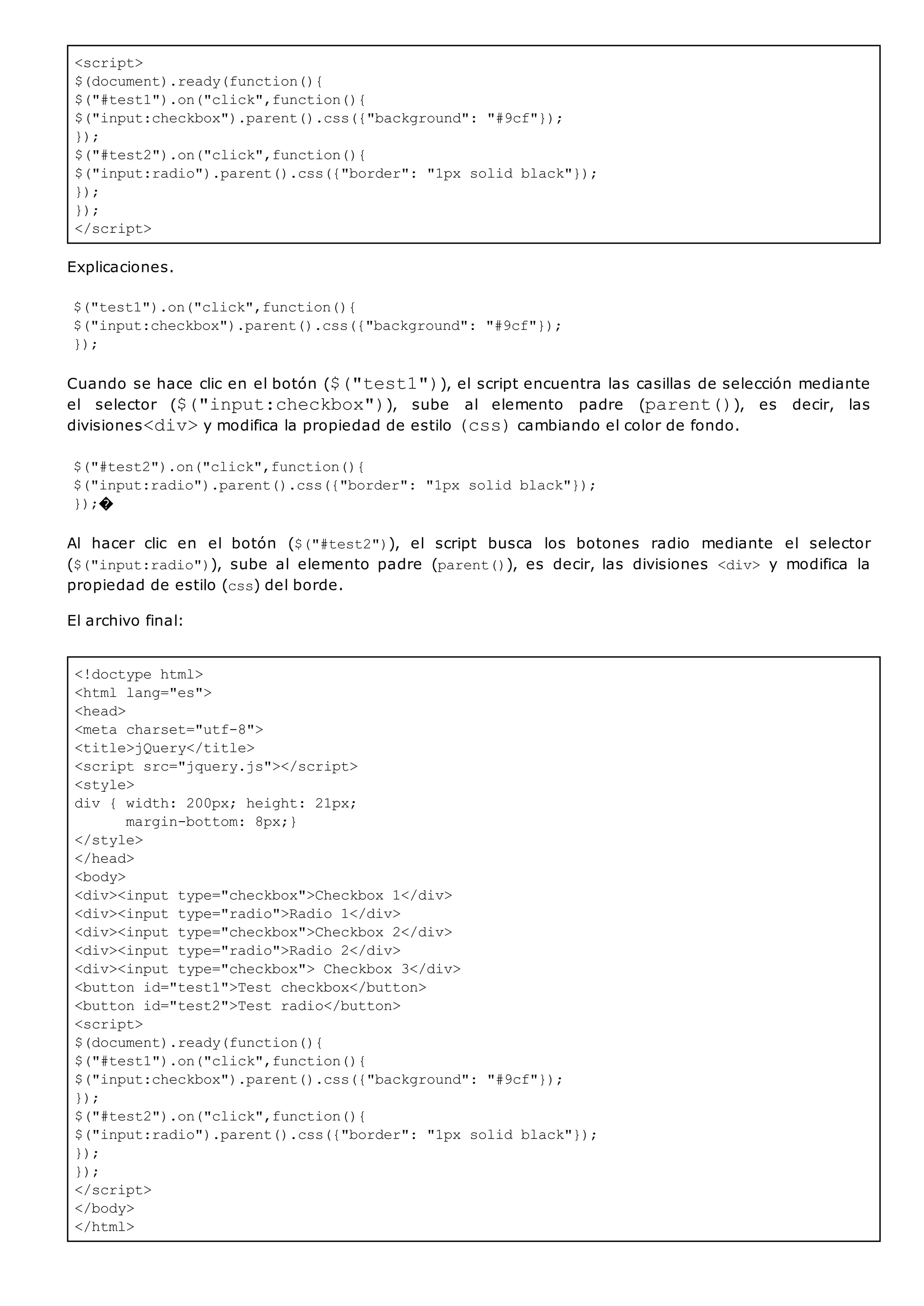 <script>
$(document).ready(function(){
$("#test1").on("click",function(){
$("input:checkbox").parent().css({"background": "#9cf"});
});
$("#test2").on("click",function(){
$("input:radio").parent().css({"border": "1px solid black"});
});
});
</script>
<!doctype html>
<html lang="es">
<head>
<meta charset="utf-8">
<title>jQuery</title>
<script src="jquery.js"></script>
<style>
div { width: 200px; height: 21px;
margin-bottom: 8px;}
</style>
</head>
<body>
<div><input type="checkbox">Checkbox 1</div>
<div><input type="radio">Radio 1</div>
<div><input type="checkbox">Checkbox 2</div>
<div><input type="radio">Radio 2</div>
<div><input type="checkbox"> Checkbox 3</div>
<button id="test1">Test checkbox</button>
<button id="test2">Test radio</button>
<script>
$(document).ready(function(){
$("#test1").on("click",function(){
$("input:checkbox").parent().css({"background": "#9cf"});
});
$("#test2").on("click",function(){
$("input:radio").parent().css({"border": "1px solid black"});
});
});
</script>
</body>
</html>
Explicaciones.
$("test1").on("click",function(){
$("input:checkbox").parent().css({"background": "#9cf"});
});
Cuando se hace clic en el botón ($("test1")), el script encuentra las casillas de selección mediante
el selector ($("input:checkbox")), sube al elemento padre (parent()), es decir, las
divisiones<div>y modifica la propiedad de estilo (css)cambiando el color de fondo.
$("#test2").on("click",function(){
$("input:radio").parent().css({"border": "1px solid black"});
});�
Al hacer clic en el botón ($("#test2")), el script busca los botones radio mediante el selector
($("input:radio")), sube al elemento padre (parent()), es decir, las divisiones <div> y modifica la
propiedad de estilo (css) del borde.
El archivo final:
 