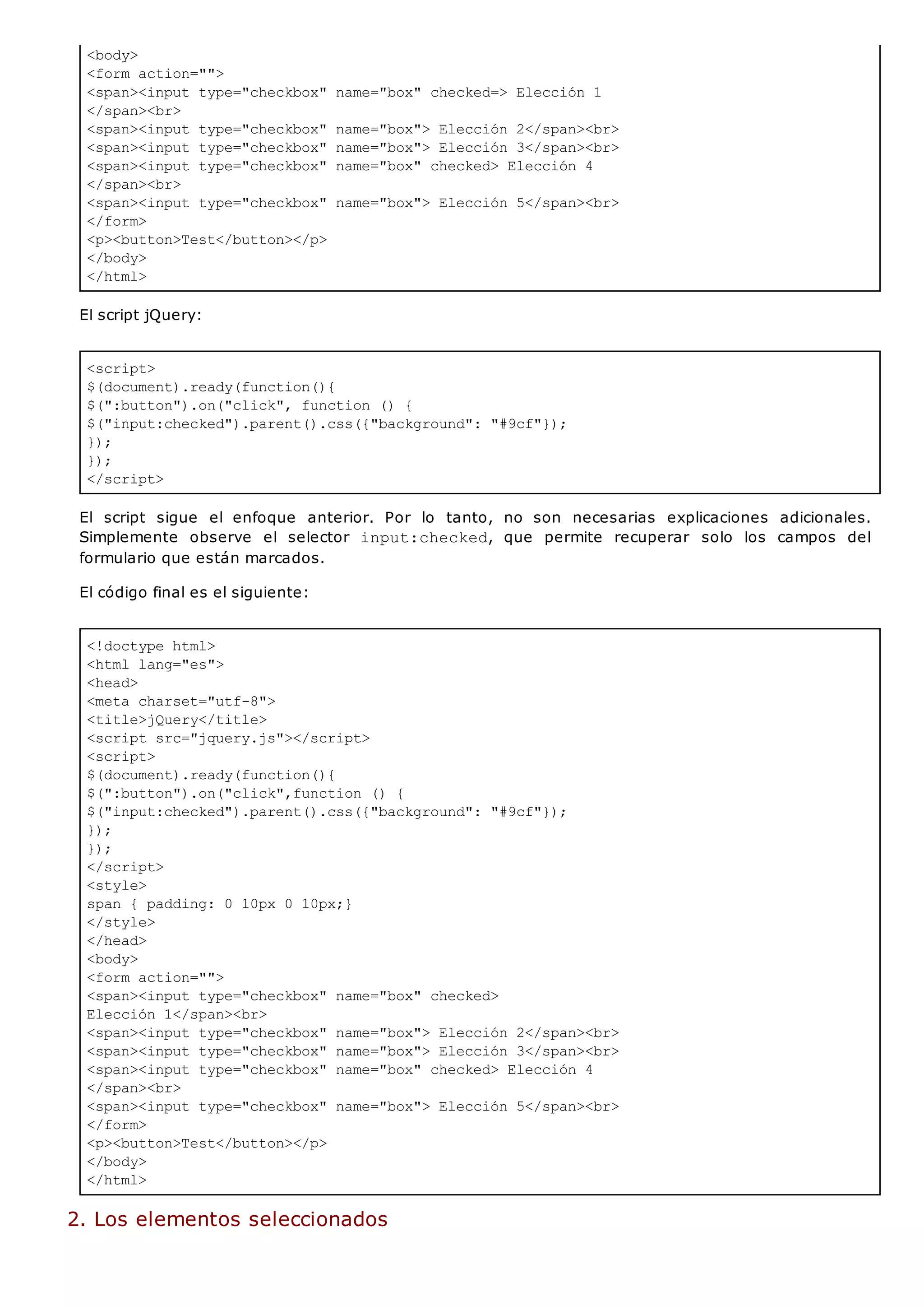 <body>
<form action="">
<span><input type="checkbox" name="box" checked=> Elección 1
</span><br>
<span><input type="checkbox" name="box"> Elección 2</span><br>
<span><input type="checkbox" name="box"> Elección 3</span><br>
<span><input type="checkbox" name="box" checked> Elección 4
</span><br>
<span><input type="checkbox" name="box"> Elección 5</span><br>
</form>
<p><button>Test</button></p>
</body>
</html>
<script>
$(document).ready(function(){
$(":button").on("click", function () {
$("input:checked").parent().css({"background": "#9cf"});
});
});
</script>
<!doctype html>
<html lang="es">
<head>
<meta charset="utf-8">
<title>jQuery</title>
<script src="jquery.js"></script>
<script>
$(document).ready(function(){
$(":button").on("click",function () {
$("input:checked").parent().css({"background": "#9cf"});
});
});
</script>
<style>
span { padding: 0 10px 0 10px;}
</style>
</head>
<body>
<form action="">
<span><input type="checkbox" name="box" checked>
Elección 1</span><br>
<span><input type="checkbox" name="box"> Elección 2</span><br>
<span><input type="checkbox" name="box"> Elección 3</span><br>
<span><input type="checkbox" name="box" checked> Elección 4
</span><br>
<span><input type="checkbox" name="box"> Elección 5</span><br>
</form>
<p><button>Test</button></p>
</body>
</html>
El script jQuery:
El script sigue el enfoque anterior. Por lo tanto, no son necesarias explicaciones adicionales.
Simplemente observe el selector input:checked, que permite recuperar solo los campos del
formulario que están marcados.
El código final es el siguiente:
2. Los elementos seleccionados
 