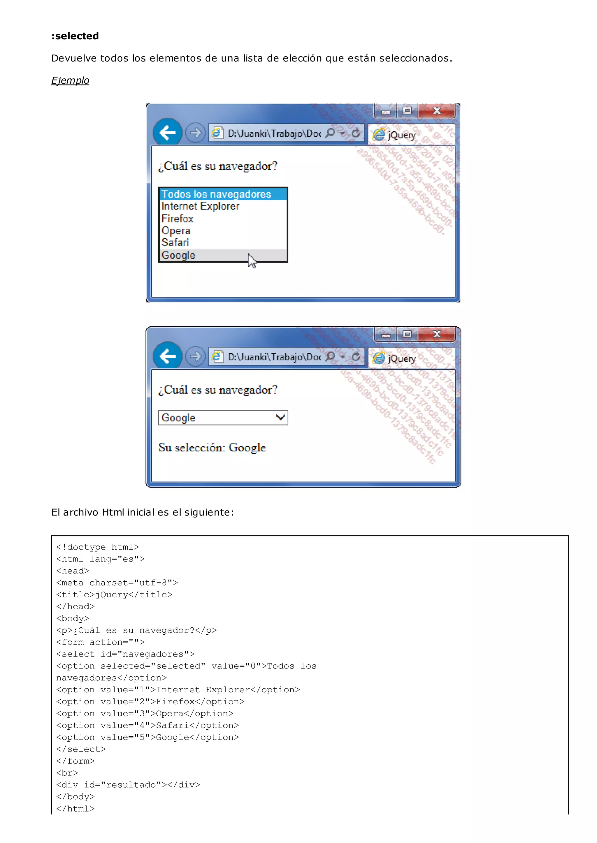 <!doctype html>
<html lang="es">
<head>
<meta charset="utf-8">
<title>jQuery</title>
</head>
<body>
<p>¿Cuál es su navegador?</p>
<form action="">
<select id="navegadores">
<option selected="selected" value="0">Todos los
navegadores</option>
<option value="1">Internet Explorer</option>
<option value="2">Firefox</option>
<option value="3">Opera</option>
<option value="4">Safari</option>
<option value="5">Google</option>
</select>
</form>
<br>
<div id="resultado"></div>
</body>
</html>
:selected
Devuelve todos los elementos de una lista de elección que están seleccionados.
Ejemplo
El archivo Html inicial es el siguiente:
 