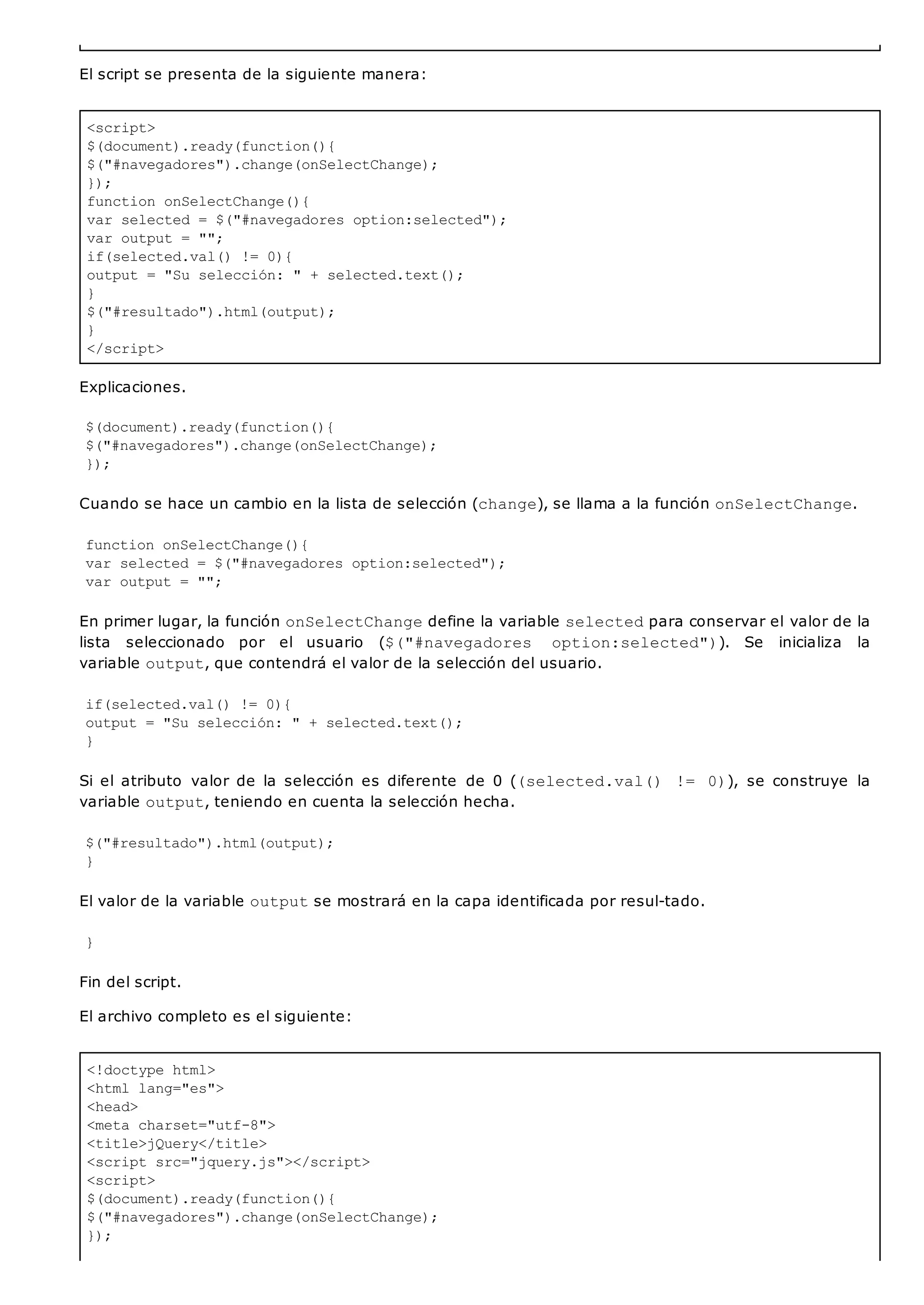 <script>
$(document).ready(function(){
$("#navegadores").change(onSelectChange);
});
function onSelectChange(){
var selected = $("#navegadores option:selected");
var output = "";
if(selected.val() != 0){
output = "Su selección: " + selected.text();
}
$("#resultado").html(output);
}
</script>
<!doctype html>
<html lang="es">
<head>
<meta charset="utf-8">
<title>jQuery</title>
<script src="jquery.js"></script>
<script>
$(document).ready(function(){
$("#navegadores").change(onSelectChange);
});
El script se presenta de la siguiente manera:
Explicaciones.
$(document).ready(function(){
$("#navegadores").change(onSelectChange);
});
Cuando se hace un cambio en la lista de selección (change), se llama a la función onSelectChange.
function onSelectChange(){
var selected = $("#navegadores option:selected");
var output = "";
En primer lugar, la función onSelectChangedefine la variable selectedpara conservar el valor de la
lista seleccionado por el usuario ($("#navegadores option:selected")). Se inicializa la
variable output, que contendrá el valor de la selección del usuario.
if(selected.val() != 0){
output = "Su selección: " + selected.text();
}
Si el atributo valor de la selección es diferente de 0 ((selected.val() != 0)), se construye la
variable output, teniendo en cuenta la selección hecha.
$("#resultado").html(output);
}
El valor de la variable outputse mostrará en la capa identificada por resul-tado.
}
Fin del script.
El archivo completo es el siguiente:
 