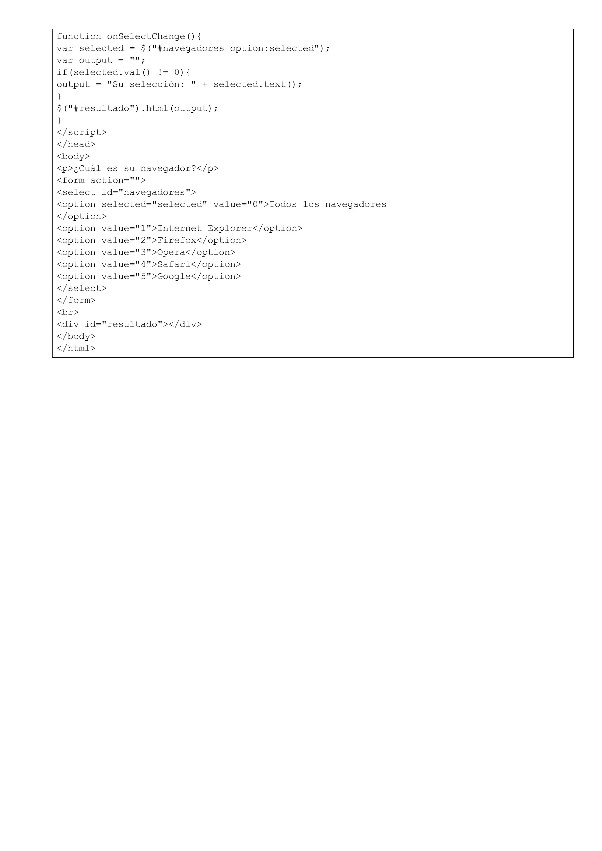 function onSelectChange(){
var selected = $("#navegadores option:selected");
var output = "";
if(selected.val() != 0){
output = "Su selección: " + selected.text();
}
$("#resultado").html(output);
}
</script>
</head>
<body>
<p>¿Cuál es su navegador?</p>
<form action="">
<select id="navegadores">
<option selected="selected" value="0">Todos los navegadores
</option>
<option value="1">Internet Explorer</option>
<option value="2">Firefox</option>
<option value="3">Opera</option>
<option value="4">Safari</option>
<option value="5">Google</option>
</select>
</form>
<br>
<div id="resultado"></div>
</body>
</html>
 