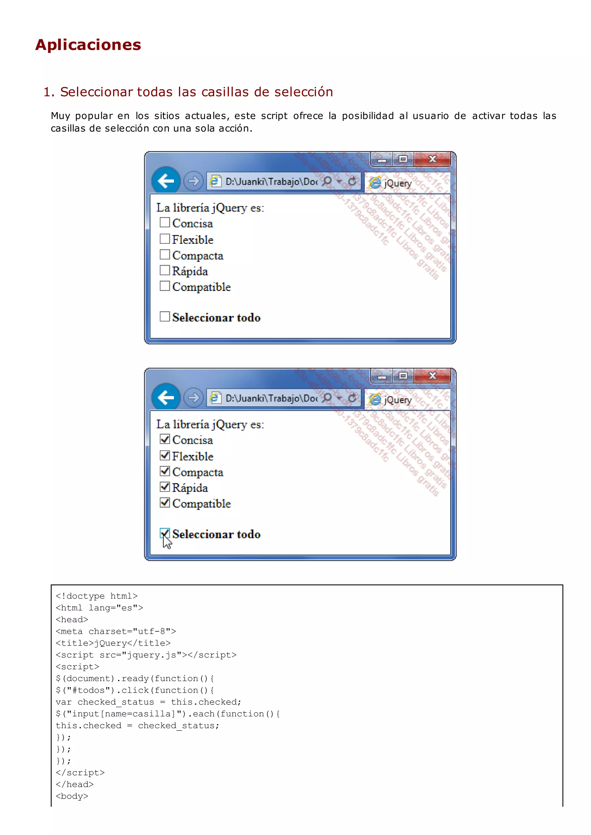 <!doctype html>
<html lang="es">
<head>
<meta charset="utf-8">
<title>jQuery</title>
<script src="jquery.js"></script>
<script>
$(document).ready(function(){
$("#todos").click(function(){
var checked_status = this.checked;
$("input[name=casilla]").each(function(){
this.checked = checked_status;
});
});
});
</script>
</head>
<body>
Aplicaciones
1. Seleccionar todas las casillas de selección
Muy popular en los sitios actuales, este script ofrece la posibilidad al usuario de activar todas las
casillas de selección con una sola acción.
 