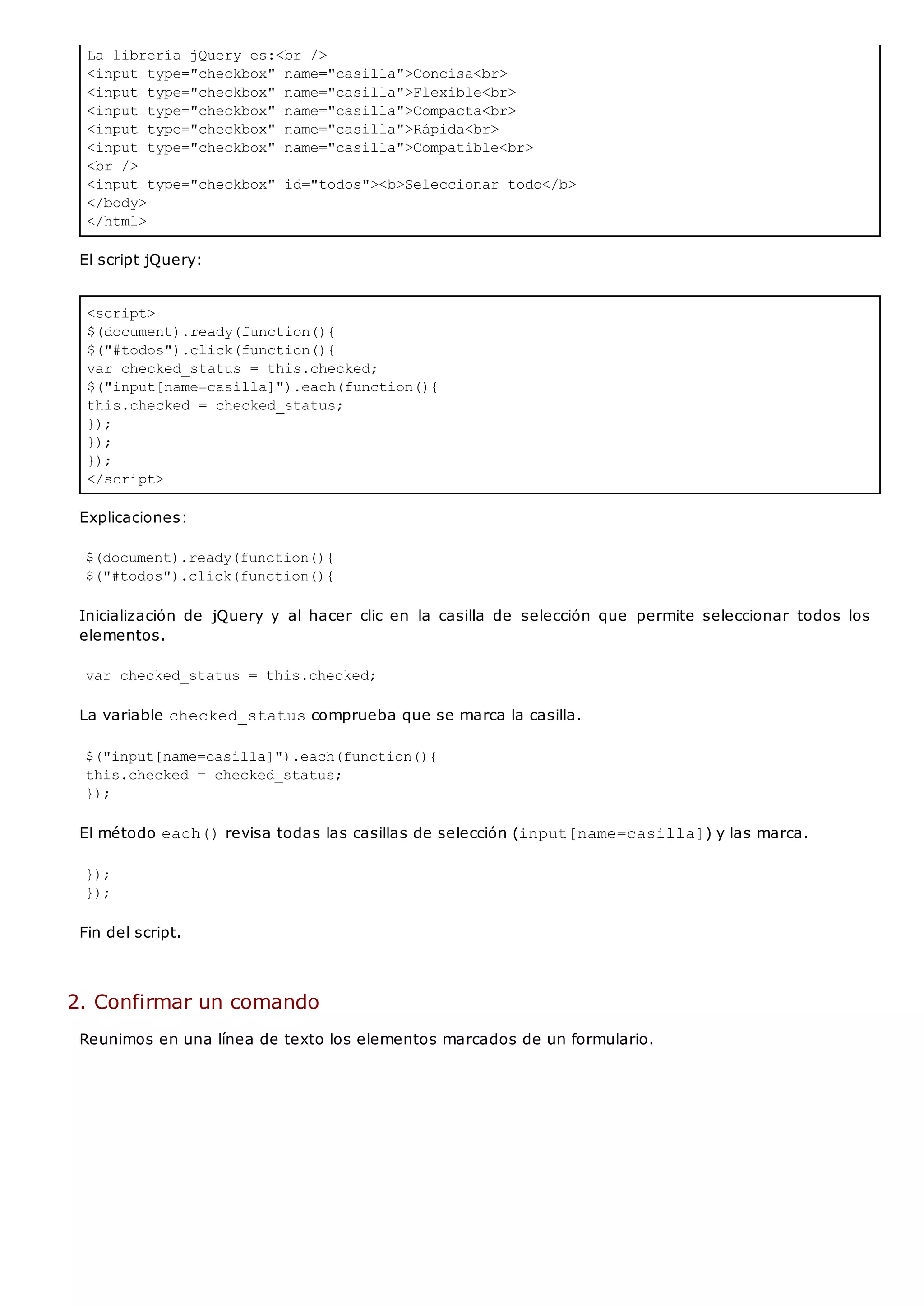 La librería jQuery es:<br />
<input type="checkbox" name="casilla">Concisa<br>
<input type="checkbox" name="casilla">Flexible<br>
<input type="checkbox" name="casilla">Compacta<br>
<input type="checkbox" name="casilla">Rápida<br>
<input type="checkbox" name="casilla">Compatible<br>
<br />
<input type="checkbox" id="todos"><b>Seleccionar todo</b>
</body>
</html>
<script>
$(document).ready(function(){
$("#todos").click(function(){
var checked_status = this.checked;
$("input[name=casilla]").each(function(){
this.checked = checked_status;
});
});
});
</script>
El script jQuery:
Explicaciones:
$(document).ready(function(){
$("#todos").click(function(){
Inicialización de jQuery y al hacer clic en la casilla de selección que permite seleccionar todos los
elementos.
var checked_status = this.checked;
La variable checked_statuscomprueba que se marca la casilla.
$("input[name=casilla]").each(function(){
this.checked = checked_status;
});
El método each()revisa todas las casillas de selección (input[name=casilla]) y las marca.
});
});
Fin del script.
2. Confirmar un comando
Reunimos en una línea de texto los elementos marcados de un formulario.
 