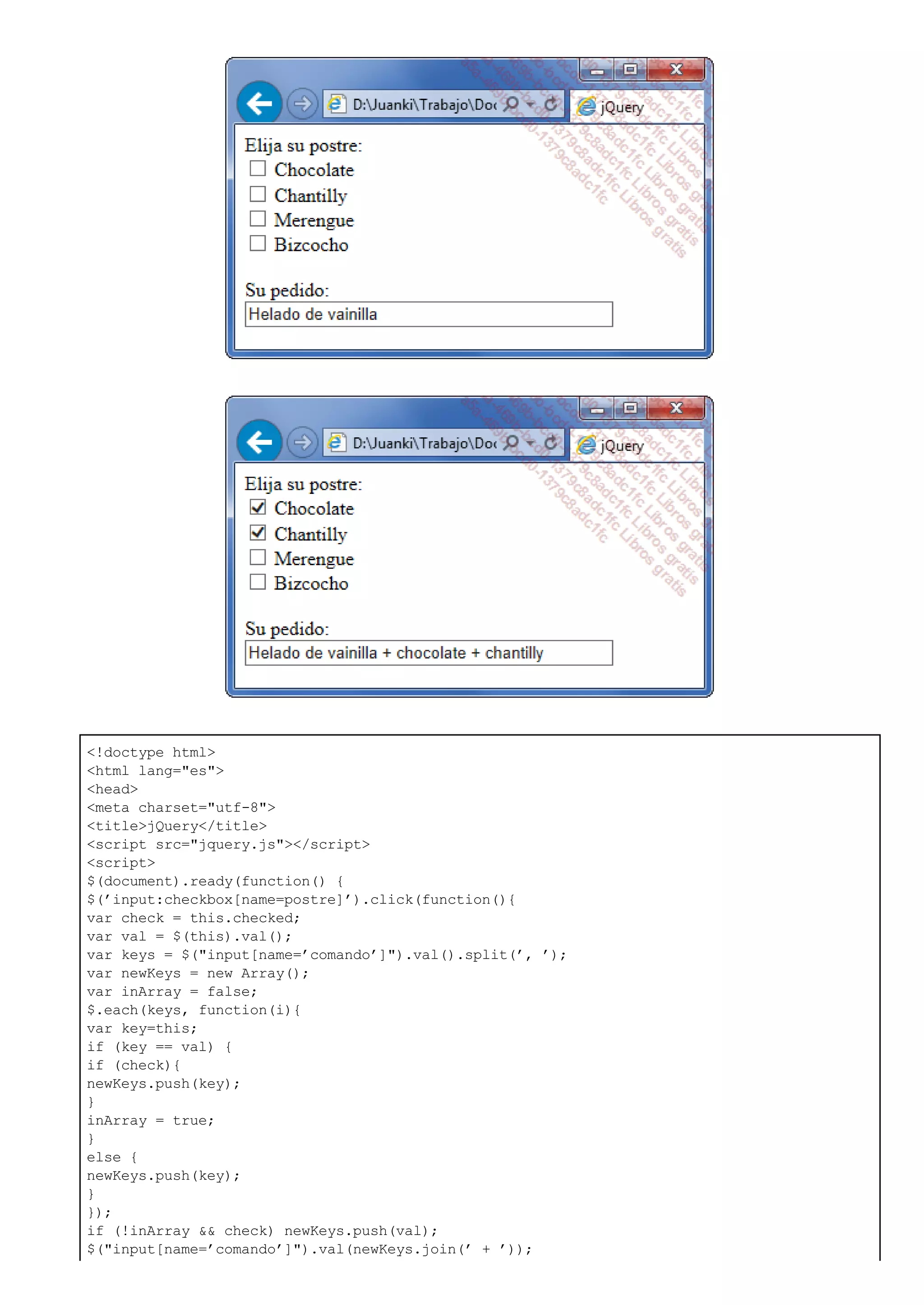 <!doctype html>
<html lang="es">
<head>
<meta charset="utf-8">
<title>jQuery</title>
<script src="jquery.js"></script>
<script>
$(document).ready(function() {
$(’input:checkbox[name=postre]’).click(function(){
var check = this.checked;
var val = $(this).val();
var keys = $("input[name=’comando’]").val().split(’, ’);
var newKeys = new Array();
var inArray = false;
$.each(keys, function(i){
var key=this;
if (key == val) {
if (check){
newKeys.push(key);
}
inArray = true;
}
else {
newKeys.push(key);
}
});
if (!inArray && check) newKeys.push(val);
$("input[name=’comando’]").val(newKeys.join(’ + ’));
 