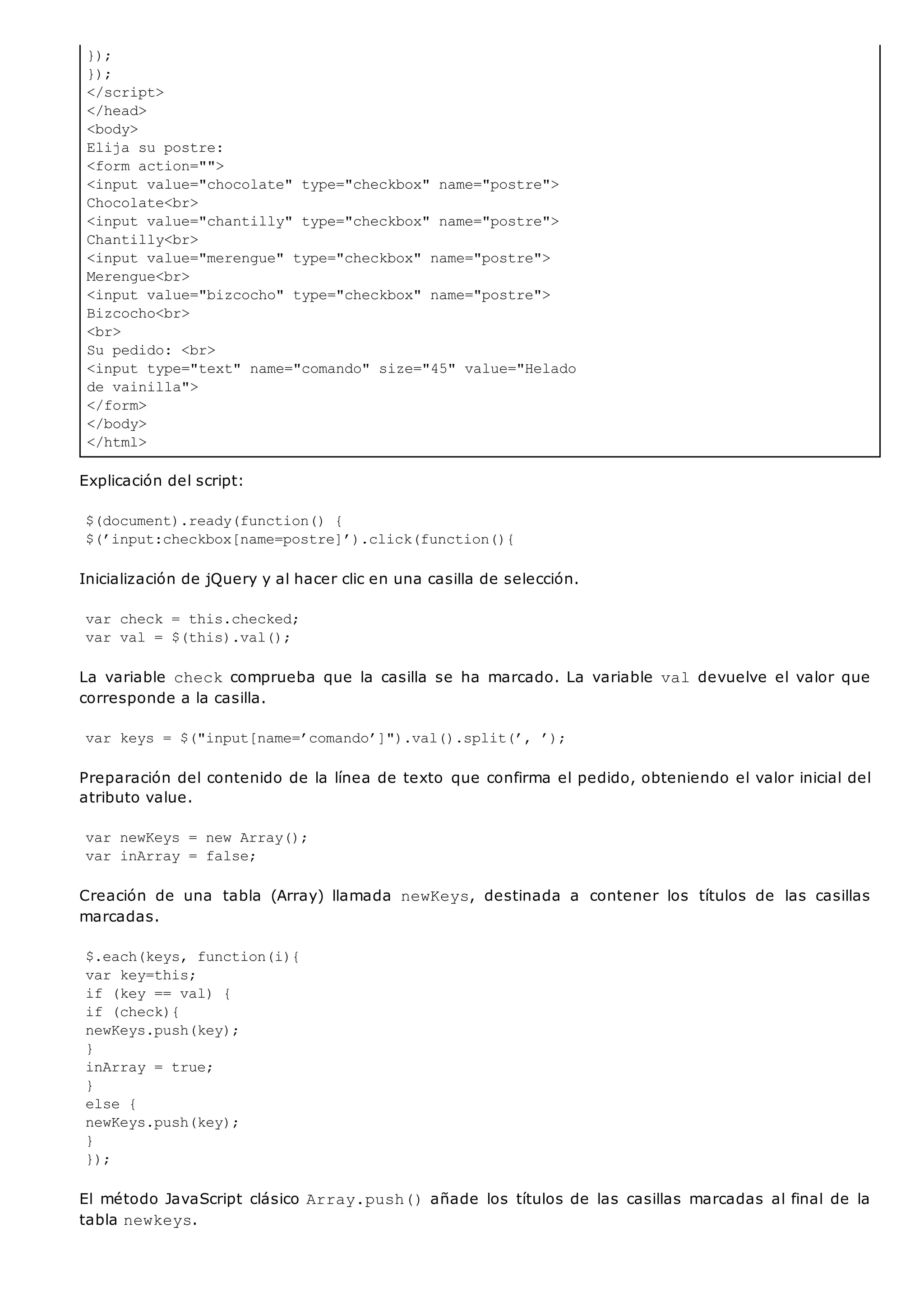 });
});
</script>
</head>
<body>
Elija su postre:
<form action="">
<input value="chocolate" type="checkbox" name="postre">
Chocolate<br>
<input value="chantilly" type="checkbox" name="postre">
Chantilly<br>
<input value="merengue" type="checkbox" name="postre">
Merengue<br>
<input value="bizcocho" type="checkbox" name="postre">
Bizcocho<br>
<br>
Su pedido: <br>
<input type="text" name="comando" size="45" value="Helado
de vainilla">
</form>
</body>
</html>
Explicación del script:
$(document).ready(function() {
$(’input:checkbox[name=postre]’).click(function(){
Inicialización de jQuery y al hacer clic en una casilla de selección.
var check = this.checked;
var val = $(this).val();
La variable checkcomprueba que la casilla se ha marcado. La variable valdevuelve el valor que
corresponde a la casilla.
var keys = $("input[name=’comando’]").val().split(’, ’);
Preparación del contenido de la línea de texto que confirma el pedido, obteniendo el valor inicial del
atributo value.
var newKeys = new Array();
var inArray = false;
Creación de una tabla (Array) llamada newKeys, destinada a contener los títulos de las casillas
marcadas.
$.each(keys, function(i){
var key=this;
if (key == val) {
if (check){
newKeys.push(key);
}
inArray = true;
}
else {
newKeys.push(key);
}
});
El método JavaScript clásico Array.push()añade los títulos de las casillas marcadas al final de la
tabla newkeys.
 