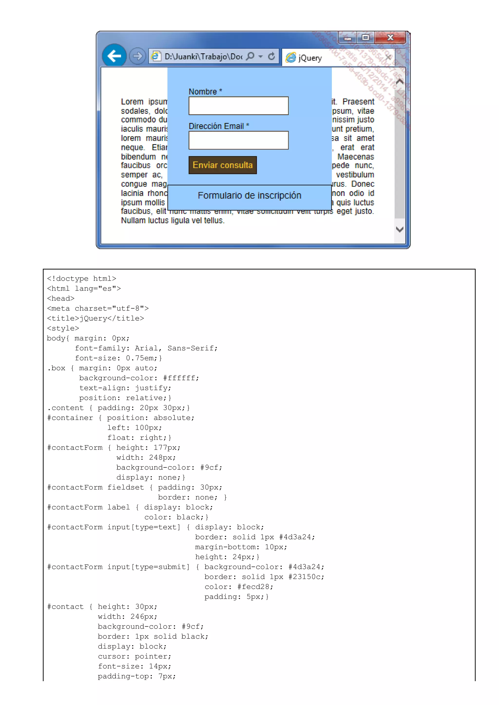 <!doctype html>
<html lang="es">
<head>
<meta charset="utf-8">
<title>jQuery</title>
<style>
body{ margin: 0px;
font-family: Arial, Sans-Serif;
font-size: 0.75em;}
.box { margin: 0px auto;
background-color: #ffffff;
text-align: justify;
position: relative;}
.content { padding: 20px 30px;}
#container { position: absolute;
left: 100px;
float: right;}
#contactForm { height: 177px;
width: 248px;
background-color: #9cf;
display: none;}
#contactForm fieldset { padding: 30px;
border: none; }
#contactForm label { display: block;
color: black;}
#contactForm input[type=text] { display: block;
border: solid 1px #4d3a24;
margin-bottom: 10px;
height: 24px;}
#contactForm input[type=submit] { background-color: #4d3a24;
border: solid 1px #23150c;
color: #fecd28;
padding: 5px;}
#contact { height: 30px;
width: 246px;
background-color: #9cf;
border: 1px solid black;
display: block;
cursor: pointer;
font-size: 14px;
padding-top: 7px;
 