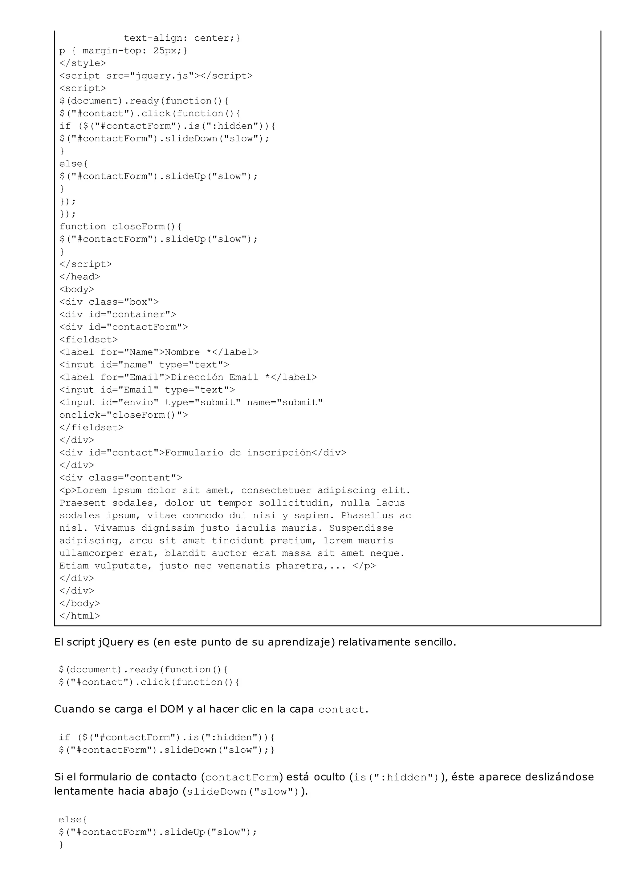 text-align: center;}
p { margin-top: 25px;}
</style>
<script src="jquery.js"></script>
<script>
$(document).ready(function(){
$("#contact").click(function(){
if ($("#contactForm").is(":hidden")){
$("#contactForm").slideDown("slow");
}
else{
$("#contactForm").slideUp("slow");
}
});
});
function closeForm(){
$("#contactForm").slideUp("slow");
}
</script>
</head>
<body>
<div class="box">
<div id="container">
<div id="contactForm">
<fieldset>
<label for="Name">Nombre *</label>
<input id="name" type="text">
<label for="Email">Dirección Email *</label>
<input id="Email" type="text">
<input id="envio" type="submit" name="submit"
onclick="closeForm()">
</fieldset>
</div>
<div id="contact">Formulario de inscripción</div>
</div>
<div class="content">
<p>Lorem ipsum dolor sit amet, consectetuer adipiscing elit.
Praesent sodales, dolor ut tempor sollicitudin, nulla lacus
sodales ipsum, vitae commodo dui nisi y sapien. Phasellus ac
nisl. Vivamus dignissim justo iaculis mauris. Suspendisse
adipiscing, arcu sit amet tincidunt pretium, lorem mauris
ullamcorper erat, blandit auctor erat massa sit amet neque.
Etiam vulputate, justo nec venenatis pharetra,... </p>
</div>
</div>
</body>
</html>
El script jQuery es (en este punto de su aprendizaje) relativamente sencillo.
$(document).ready(function(){
$("#contact").click(function(){
Cuando se carga el DOM y al hacer clic en la capa contact.
if ($("#contactForm").is(":hidden")){
$("#contactForm").slideDown("slow");}
Si el formulario de contacto (contactForm) está oculto (is(":hidden")), éste aparece deslizándose
lentamente hacia abajo (slideDown("slow")).
else{
$("#contactForm").slideUp("slow");
}
 