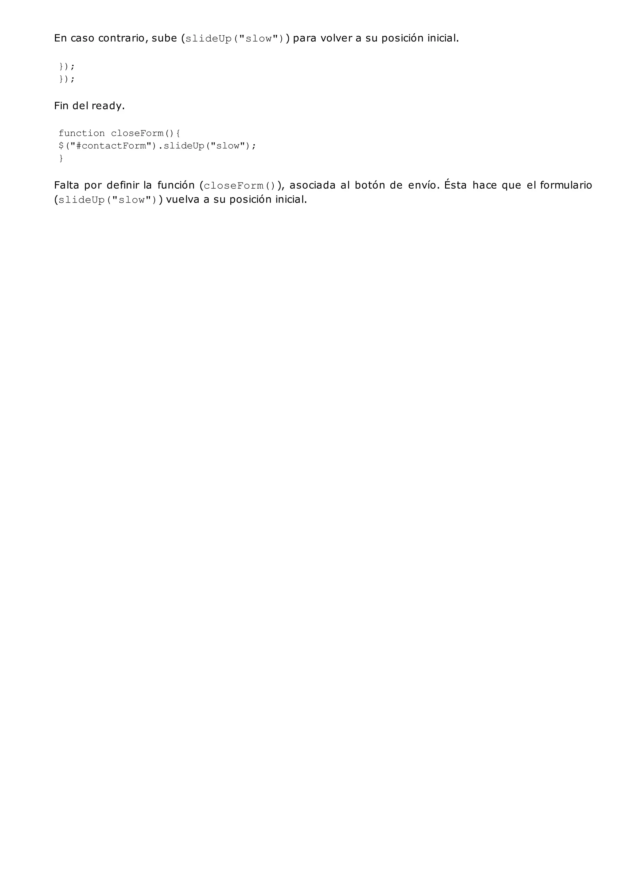 En caso contrario, sube (slideUp("slow")) para volver a su posición inicial.
});
});
Fin del ready.
function closeForm(){
$("#contactForm").slideUp("slow");
}
Falta por definir la función (closeForm()), asociada al botón de envío. Ésta hace que el formulario
(slideUp("slow")) vuelva a su posición inicial.
 