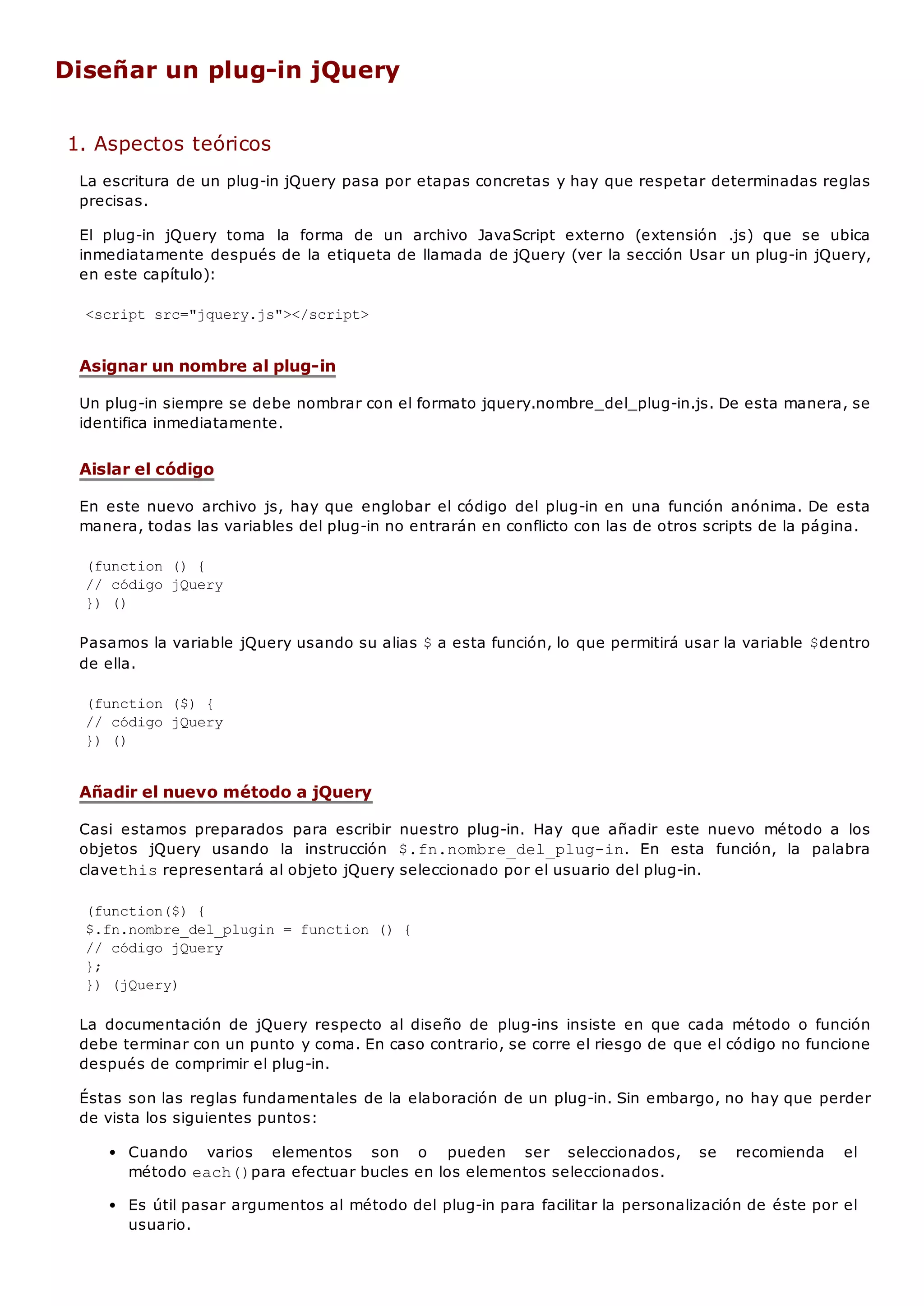 Diseñar un plug-in jQuery
1. Aspectos teóricos
La escritura de un plug-in jQuery pasa por etapas concretas y hay que respetar determinadas reglas
precisas.
El plug-in jQuery toma la forma de un archivo JavaScript externo (extensión .js) que se ubica
inmediatamente después de la etiqueta de llamada de jQuery (ver la sección Usar un plug-in jQuery,
en este capítulo):
<script src="jquery.js"></script>
Asignar un nombre al plug-in
Un plug-in siempre se debe nombrar con el formato jquery.nombre_del_plug-in.js. De esta manera, se
identifica inmediatamente.
Aislar el código
En este nuevo archivo js, hay que englobar el código del plug-in en una función anónima. De esta
manera, todas las variables del plug-in no entrarán en conflicto con las de otros scripts de la página.
(function () {
// código jQuery
}) ()
Pasamos la variable jQuery usando su alias $a esta función, lo que permitirá usar la variable $dentro
de ella.
(function ($) {
// código jQuery
}) ()
Añadir el nuevo método a jQuery
Casi estamos preparados para escribir nuestro plug-in. Hay que añadir este nuevo método a los
objetos jQuery usando la instrucción $.fn.nombre_del_plug-in. En esta función, la palabra
clavethisrepresentará al objeto jQuery seleccionado por el usuario del plug-in.
(function($) {
$.fn.nombre_del_plugin = function () {
// código jQuery
};
}) (jQuery)
La documentación de jQuery respecto al diseño de plug-ins insiste en que cada método o función
debe terminar con un punto y coma. En caso contrario, se corre el riesgo de que el código no funcione
después de comprimir el plug-in.
Éstas son las reglas fundamentales de la elaboración de un plug-in. Sin embargo, no hay que perder
de vista los siguientes puntos:
Cuando varios elementos son o pueden ser seleccionados, se recomienda el
método each()para efectuar bucles en los elementos seleccionados.
Es útil pasar argumentos al método del plug-in para facilitar la personalización de éste por el
usuario.
 