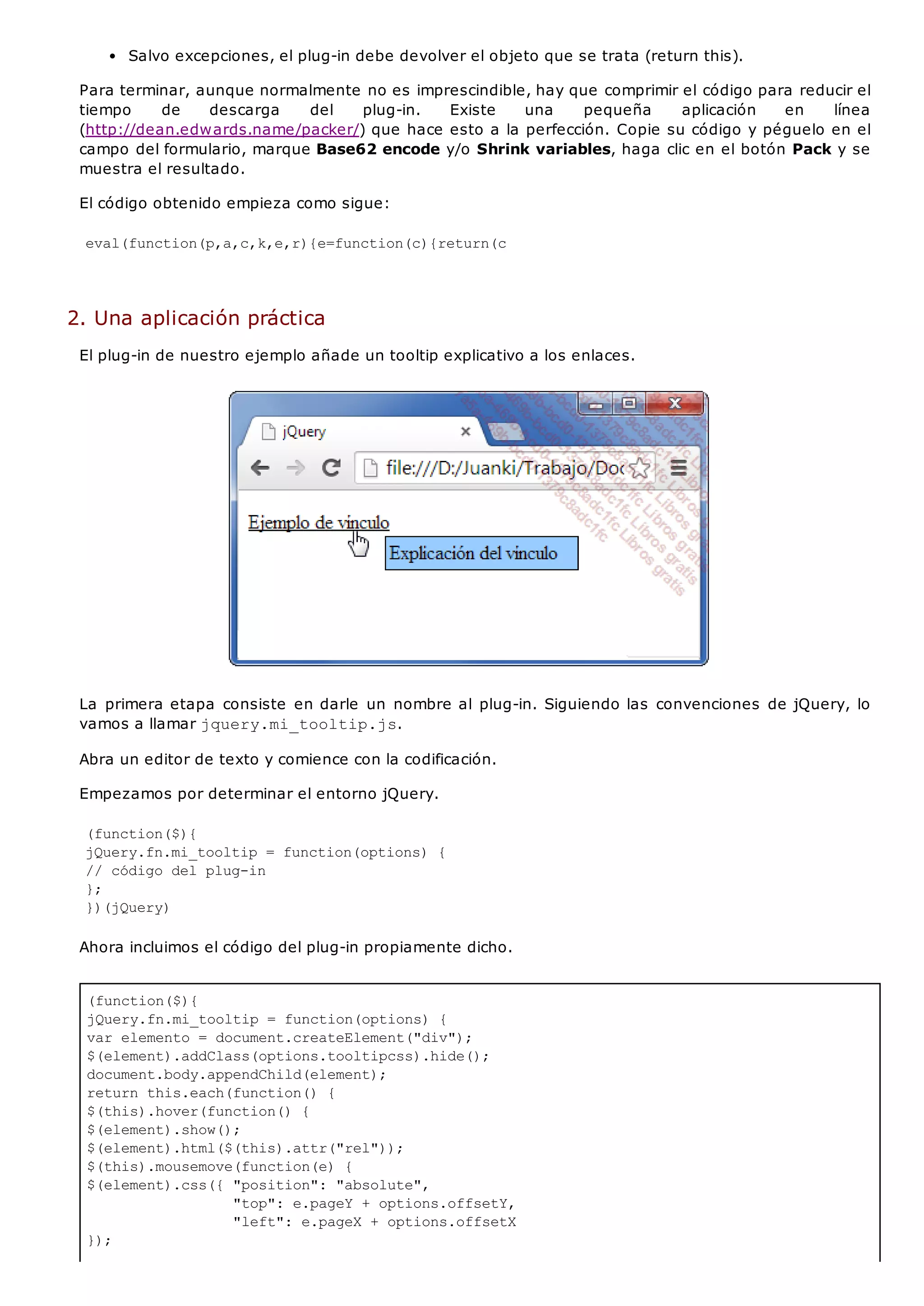 (function($){
jQuery.fn.mi_tooltip = function(options) {
var elemento = document.createElement("div");
$(element).addClass(options.tooltipcss).hide();
document.body.appendChild(element);
return this.each(function() {
$(this).hover(function() {
$(element).show();
$(element).html($(this).attr("rel"));
$(this).mousemove(function(e) {
$(element).css({ "position": "absolute",
"top": e.pageY + options.offsetY,
"left": e.pageX + options.offsetX
});
Salvo excepciones, el plug-in debe devolver el objeto que se trata (return this).
Para terminar, aunque normalmente no es imprescindible, hay que comprimir el código para reducir el
tiempo de descarga del plug-in. Existe una pequeña aplicación en línea
(http://dean.edwards.name/packer/) que hace esto a la perfección. Copie su código y péguelo en el
campo del formulario, marque Base62 encode y/o Shrink variables, haga clic en el botón Pack y se
muestra el resultado.
El código obtenido empieza como sigue:
eval(function(p,a,c,k,e,r){e=function(c){return(c
2. Una aplicación práctica
El plug-in de nuestro ejemplo añade un tooltip explicativo a los enlaces.
La primera etapa consiste en darle un nombre al plug-in. Siguiendo las convenciones de jQuery, lo
vamos a llamar jquery.mi_tooltip.js.
Abra un editor de texto y comience con la codificación.
Empezamos por determinar el entorno jQuery.
(function($){
jQuery.fn.mi_tooltip = function(options) {
// código del plug-in
};
})(jQuery)
Ahora incluimos el código del plug-in propiamente dicho.
 